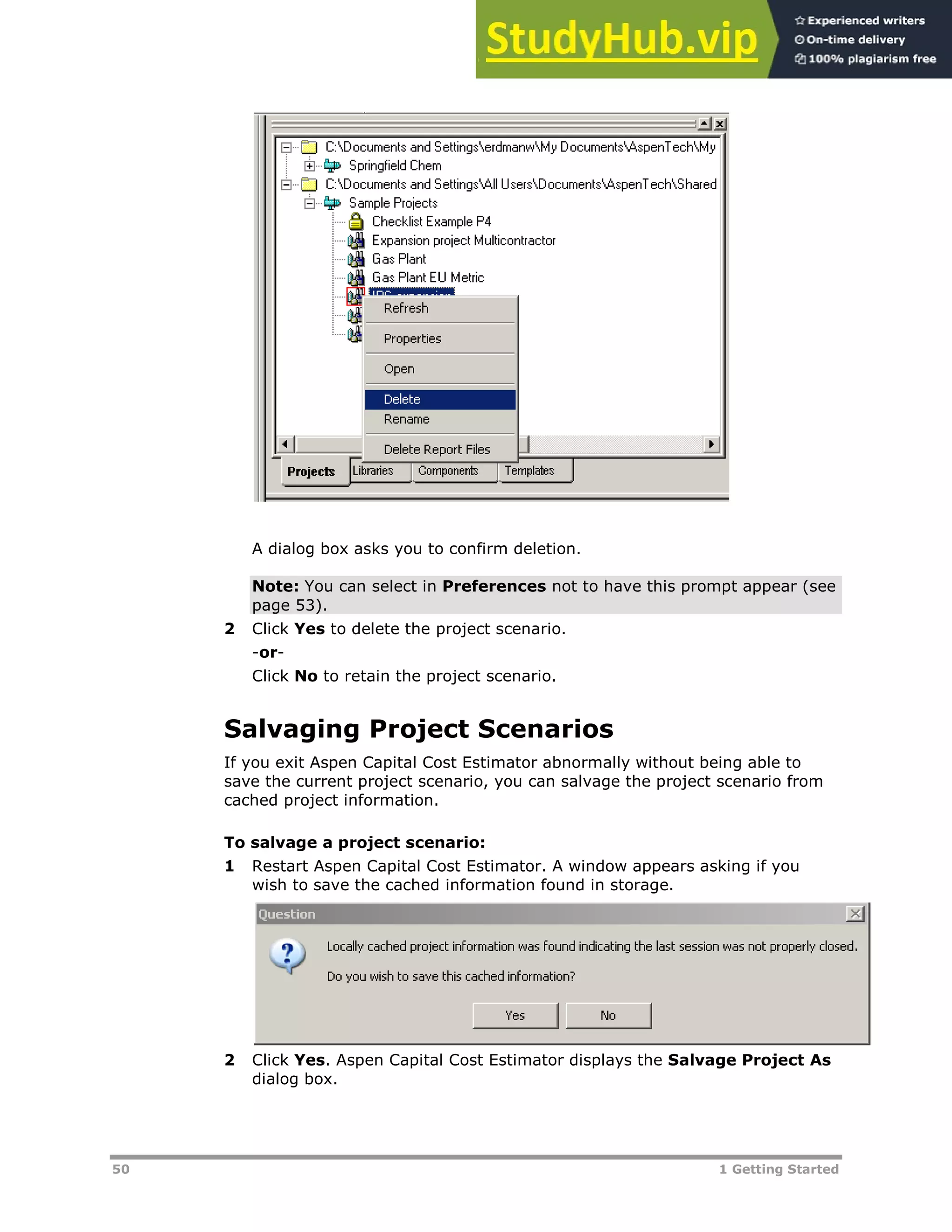 50 1 Getting Started
A dialog box asks you to confirm deletion.
Note: You can select in Preferences not to have this prompt appear (see
page XX53XX).
2 Click Yes to delete the project scenario.
-or-
Click No to retain the project scenario.
Salvaging Project Scenarios
If you exit Aspen Capital Cost Estimator abnormally without being able to
save the current project scenario, you can salvage the project scenario from
cached project information.
To salvage a project scenario:
1 Restart Aspen Capital Cost Estimator. A window appears asking if you
wish to save the cached information found in storage.
2 Click Yes. Aspen Capital Cost Estimator displays the Salvage Project As
dialog box.
 