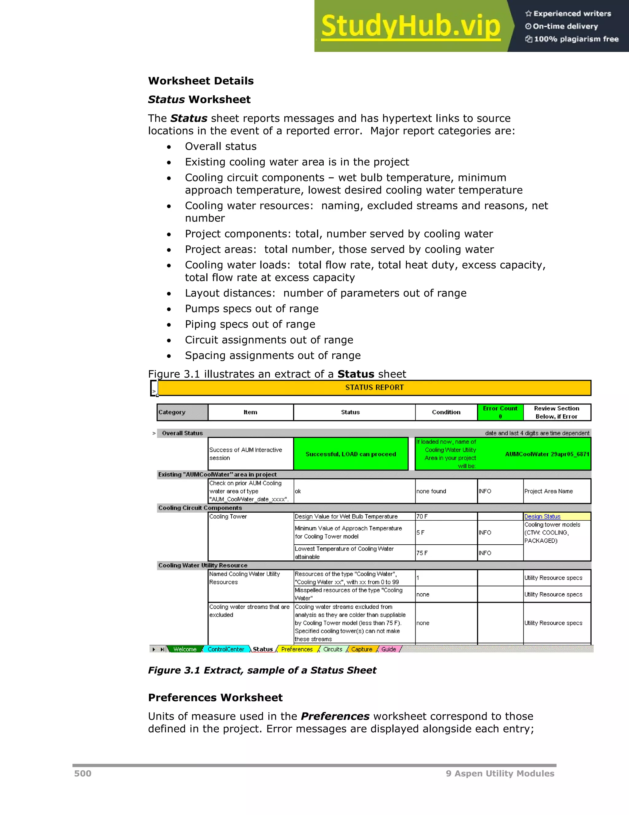 500 9 Aspen Utility Modules
Worksheet Details
Status Worksheet
The Status sheet reports messages and has hypertext links to source
locations in the event of a reported error. Major report categories are:
 Overall status
 Existing cooling water area is in the project
 Cooling circuit components – wet bulb temperature, minimum
approach temperature, lowest desired cooling water temperature
 Cooling water resources: naming, excluded streams and reasons, net
number
 Project components: total, number served by cooling water
 Project areas: total number, those served by cooling water
 Cooling water loads: total flow rate, total heat duty, excess capacity,
total flow rate at excess capacity
 Layout distances: number of parameters out of range
 Pumps specs out of range
 Piping specs out of range
 Circuit assignments out of range
 Spacing assignments out of range
Figure 3.1 illustrates an extract of a Status sheet
Figure 3.1 Extract, sample of a Status Sheet
Preferences Worksheet
Units of measure used in the Preferences worksheet correspond to those
defined in the project. Error messages are displayed alongside each entry;
 