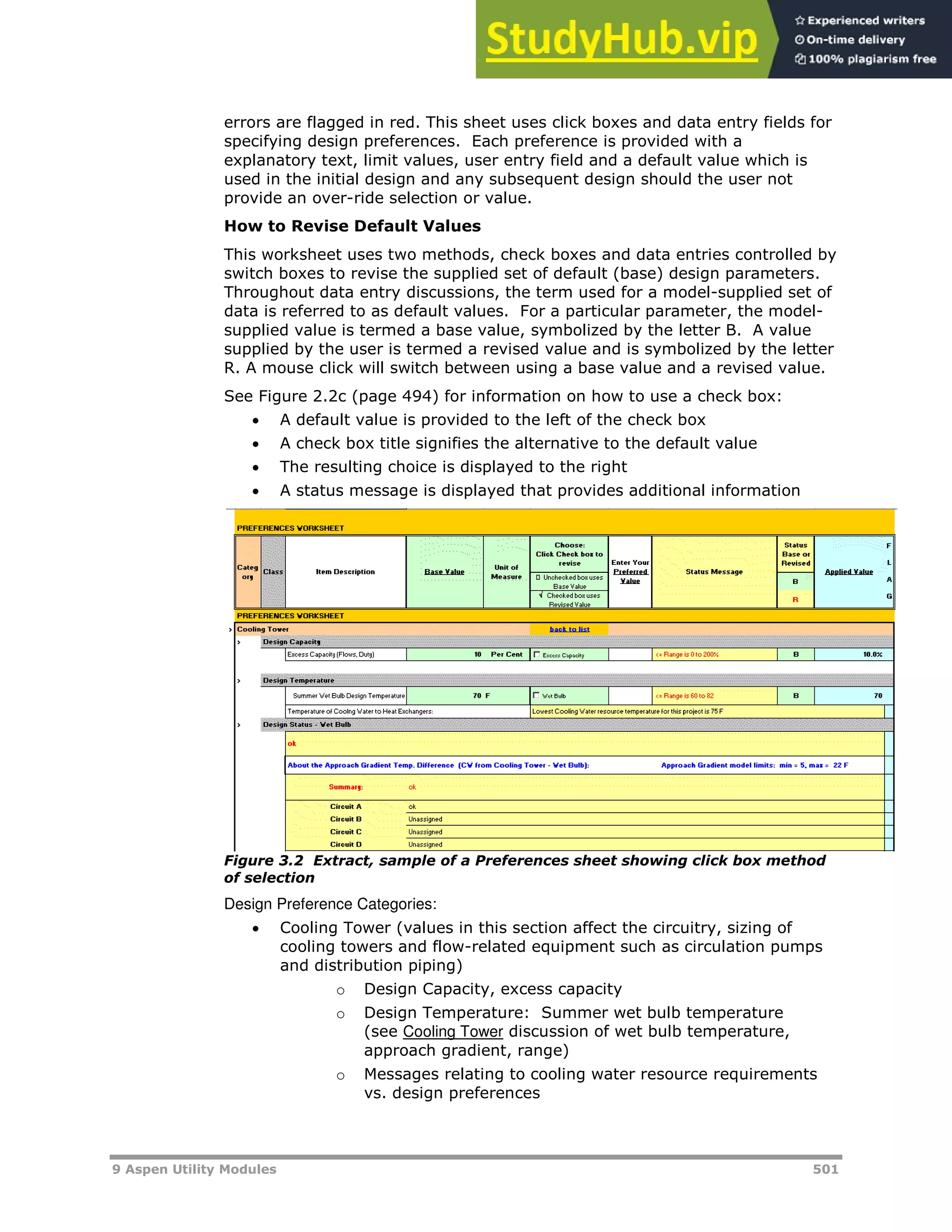 9 Aspen Utility Modules 501
errors are flagged in red. This sheet uses click boxes and data entry fields for
specifying design preferences. Each preference is provided with a
explanatory text, limit values, user entry field and a default value which is
used in the initial design and any subsequent design should the user not
provide an over-ride selection or value.
How to Revise Default Values
This worksheet uses two methods, check boxes and data entries controlled by
switch boxes to revise the supplied set of default (base) design parameters.
Throughout data entry discussions, the term used for a model-supplied set of
data is referred to as default values. For a particular parameter, the model-
supplied value is termed a base value, symbolized by the letter B. A value
supplied by the user is termed a revised value and is symbolized by the letter
R. A mouse click will switch between using a base value and a revised value.
See Figure 2.2c (page X494X) for information on how to use a check box:
 A default value is provided to the left of the check box
 A check box title signifies the alternative to the default value
 The resulting choice is displayed to the right
 A status message is displayed that provides additional information
Figure 3.2 Extract, sample of a Preferences sheet showing click box method
of selection
Design Preference Categories:
 Cooling Tower (values in this section affect the circuitry, sizing of
cooling towers and flow-related equipment such as circulation pumps
and distribution piping)
o Design Capacity, excess capacity
o Design Temperature: Summer wet bulb temperature
(see HCooling TowerH discussion of wet bulb temperature,
approach gradient, range)
o Messages relating to cooling water resource requirements
vs. design preferences
 