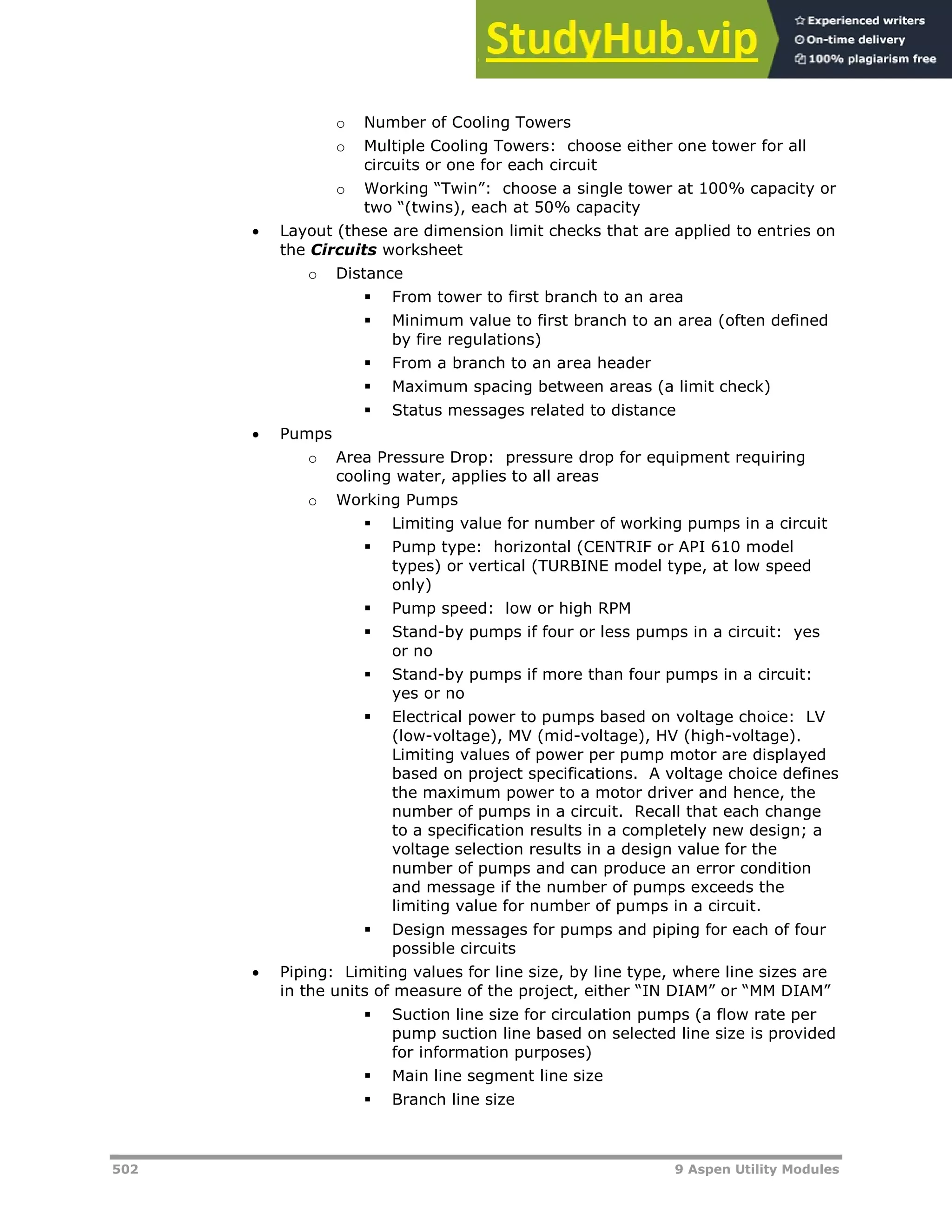 502 9 Aspen Utility Modules
o Number of Cooling Towers
o Multiple Cooling Towers: choose either one tower for all
circuits or one for each circuit
o Working “Twin”: choose a single tower at 100% capacity or
two “(twins), each at 50% capacity
 Layout (these are dimension limit checks that are applied to entries on
the Circuits worksheet
o Distance
 From tower to first branch to an area
 Minimum value to first branch to an area (often defined
by fire regulations)
 From a branch to an area header
 Maximum spacing between areas (a limit check)
 Status messages related to distance
 Pumps
o Area Pressure Drop: pressure drop for equipment requiring
cooling water, applies to all areas
o Working Pumps
 Limiting value for number of working pumps in a circuit
 Pump type: horizontal (CENTRIF or API 610 model
types) or vertical (TURBINE model type, at low speed
only)
 Pump speed: low or high RPM
 Stand-by pumps if four or less pumps in a circuit: yes
or no
 Stand-by pumps if more than four pumps in a circuit:
yes or no
 Electrical power to pumps based on voltage choice: LV
(low-voltage), MV (mid-voltage), HV (high-voltage).
Limiting values of power per pump motor are displayed
based on project specifications. A voltage choice defines
the maximum power to a motor driver and hence, the
number of pumps in a circuit. Recall that each change
to a specification results in a completely new design; a
voltage selection results in a design value for the
number of pumps and can produce an error condition
and message if the number of pumps exceeds the
limiting value for number of pumps in a circuit.
 Design messages for pumps and piping for each of four
possible circuits
 Piping: Limiting values for line size, by line type, where line sizes are
in the units of measure of the project, either “IN DIAM” or “MM DIAM”
 Suction line size for circulation pumps (a flow rate per
pump suction line based on selected line size is provided
for information purposes)
 Main line segment line size
 Branch line size
 