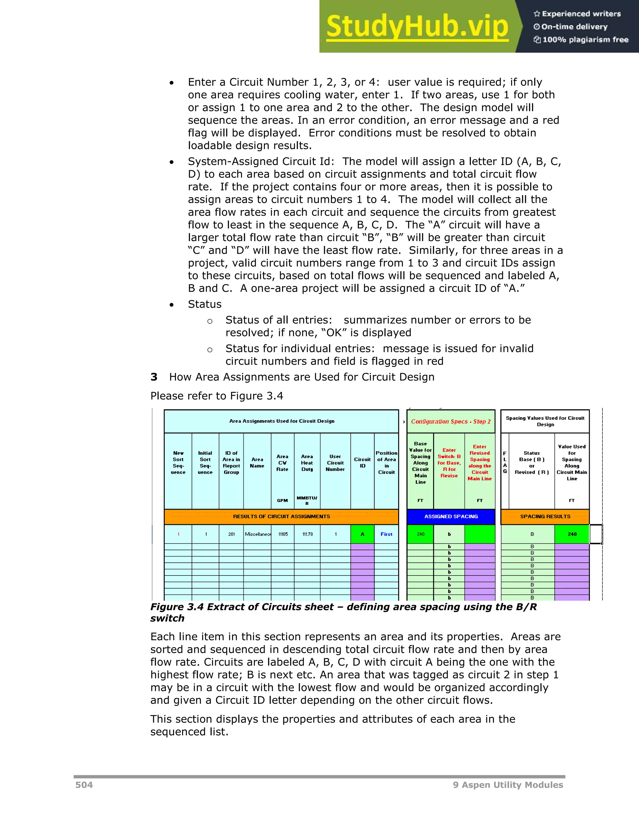 504 9 Aspen Utility Modules
 Enter a Circuit Number 1, 2, 3, or 4: user value is required; if only
one area requires cooling water, enter 1. If two areas, use 1 for both
or assign 1 to one area and 2 to the other. The design model will
sequence the areas. In an error condition, an error message and a red
flag will be displayed. Error conditions must be resolved to obtain
loadable design results.
 System-Assigned Circuit Id: The model will assign a letter ID (A, B, C,
D) to each area based on circuit assignments and total circuit flow
rate. If the project contains four or more areas, then it is possible to
assign areas to circuit numbers 1 to 4. The model will collect all the
area flow rates in each circuit and sequence the circuits from greatest
flow to least in the sequence A, B, C, D. The “A” circuit will have a
larger total flow rate than circuit “B”, “B” will be greater than circuit
“C” and “D” will have the least flow rate. Similarly, for three areas in a
project, valid circuit numbers range from 1 to 3 and circuit IDs assign
to these circuits, based on total flows will be sequenced and labeled A,
B and C. A one-area project will be assigned a circuit ID of “A.”
 Status
o Status of all entries: summarizes number or errors to be
resolved; if none, “OK” is displayed
o Status for individual entries: message is issued for invalid
circuit numbers and field is flagged in red
3 How Area Assignments are Used for Circuit Design
Please refer to Figure 3.4
Figure 3.4 Extract of Circuits sheet – defining area spacing using the B/R
switch
Each line item in this section represents an area and its properties. Areas are
sorted and sequenced in descending total circuit flow rate and then by area
flow rate. Circuits are labeled A, B, C, D with circuit A being the one with the
highest flow rate; B is next etc. An area that was tagged as circuit 2 in step 1
may be in a circuit with the lowest flow and would be organized accordingly
and given a Circuit ID letter depending on the other circuit flows.
This section displays the properties and attributes of each area in the
sequenced list.
 