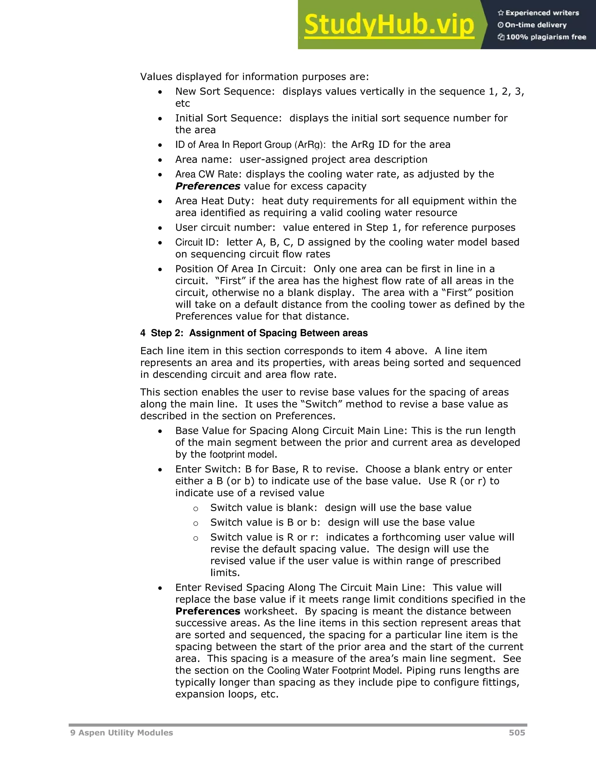 9 Aspen Utility Modules 505
Values displayed for information purposes are:
 New Sort Sequence: displays values vertically in the sequence 1, 2, 3,
etc
 HInitial Sort SequenceH: displays the initial sort sequence number for
the area
 HID of Area In Report Group (ArRg): H the ArRg ID for the area
 Area name: user-assigned project area description
 HArea CW RateH: displays the cooling water rate, as adjusted by the
Preferences value for excess capacity
 Area Heat Duty: heat duty requirements for all equipment within the
area identified as requiring a valid cooling water resource
 User circuit number: value entered in Step 1, for reference purposes
 HCircuit IDH: letter A, B, C, D assigned by the cooling water model based
on sequencing circuit flow rates
 Position Of Area In Circuit: Only one area can be first in line in a
circuit. “First” if the area has the highest flow rate of all areas in the
circuit, otherwise no a blank display. The area with a “First” position
will take on a default distance from the cooling tower as defined by the
Preferences value for that distance.
4 Step 2: Assignment of Spacing Between areas
Each line item in this section corresponds to item 4 above. A line item
represents an area and its properties, with areas being sorted and sequenced
in descending circuit and area flow rate.
This section enables the user to revise base values for the spacing of areas
along the main line. It uses the “Switch” method to revise a base value as
described in the section on Preferences.
 Base Value for Spacing Along Circuit Main Line: This is the run length
of the main segment between the prior and current area as developed
by the Hfootprint modelH.
 Enter Switch: B for Base, R to revise. Choose a blank entry or enter
either a B (or b) to indicate use of the base value. Use R (or r) to
indicate use of a revised value
o Switch value is blank: design will use the base value
o Switch value is B or b: design will use the base value
o Switch value is R or r: indicates a forthcoming user value will
revise the default spacing value. The design will use the
revised value if the user value is within range of prescribed
limits.
 Enter Revised Spacing Along The Circuit Main Line: This value will
replace the base value if it meets range limit conditions specified in the
Preferences worksheet. By spacing is meant the distance between
successive areas. As the line items in this section represent areas that
are sorted and sequenced, the spacing for a particular line item is the
spacing between the start of the prior area and the start of the current
area. This spacing is a measure of the area’s main line segment. See
the section on the HCooling Water Footprint ModelH. Piping runs lengths are
typically longer than spacing as they include pipe to configure fittings,
expansion loops, etc.
 