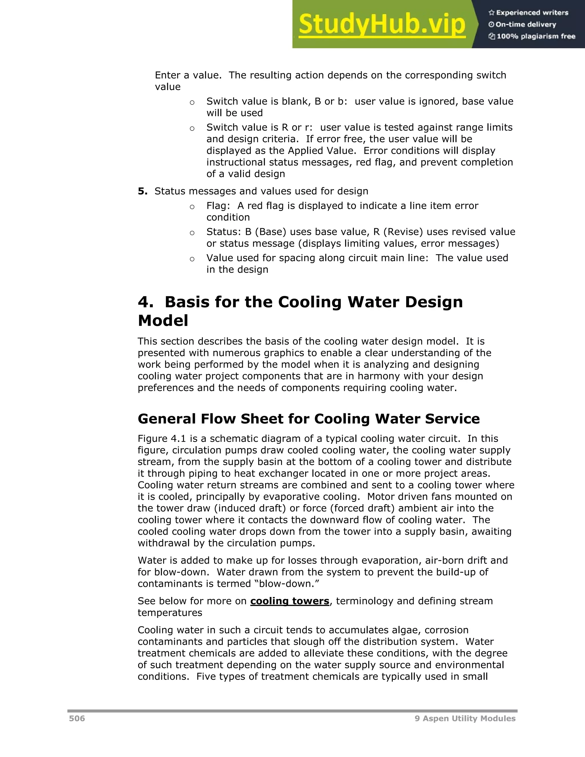 506 9 Aspen Utility Modules
Enter a value. The resulting action depends on the corresponding switch
value
o Switch value is blank, B or b: user value is ignored, base value
will be used
o Switch value is R or r: user value is tested against range limits
and design criteria. If error free, the user value will be
displayed as the Applied Value. Error conditions will display
instructional status messages, red flag, and prevent completion
of a valid design
5. Status messages and values used for design
o Flag: A red flag is displayed to indicate a line item error
condition
o Status: B (Base) uses base value, R (Revise) uses revised value
or status message (displays limiting values, error messages)
o Value used for spacing along circuit main line: The value used
in the design
4. Basis for the Cooling Water Design
Model
This section describes the basis of the cooling water design model. It is
presented with numerous graphics to enable a clear understanding of the
work being performed by the model when it is analyzing and designing
cooling water project components that are in harmony with your design
preferences and the needs of components requiring cooling water.
General Flow Sheet for Cooling Water Service
Figure 4.1 is a schematic diagram of a typical cooling water circuit. In this
figure, circulation pumps draw cooled cooling water, the cooling water supply
stream, from the supply basin at the bottom of a cooling tower and distribute
it through piping to heat exchanger located in one or more project areas.
Cooling water return streams are combined and sent to a cooling tower where
it is cooled, principally by evaporative cooling. Motor driven fans mounted on
the tower draw (induced draft) or force (forced draft) ambient air into the
cooling tower where it contacts the downward flow of cooling water. The
cooled cooling water drops down from the tower into a supply basin, awaiting
withdrawal by the circulation pumps.
Water is added to make up for losses through evaporation, air-born drift and
for blow-down. Water drawn from the system to prevent the build-up of
contaminants is termed “blow-down.”
See below for more on Hcooling towersH, terminology and defining stream
temperatures
Cooling water in such a circuit tends to accumulates algae, corrosion
contaminants and particles that slough off the distribution system. Water
treatment chemicals are added to alleviate these conditions, with the degree
of such treatment depending on the water supply source and environmental
conditions. Five types of treatment chemicals are typically used in small
 