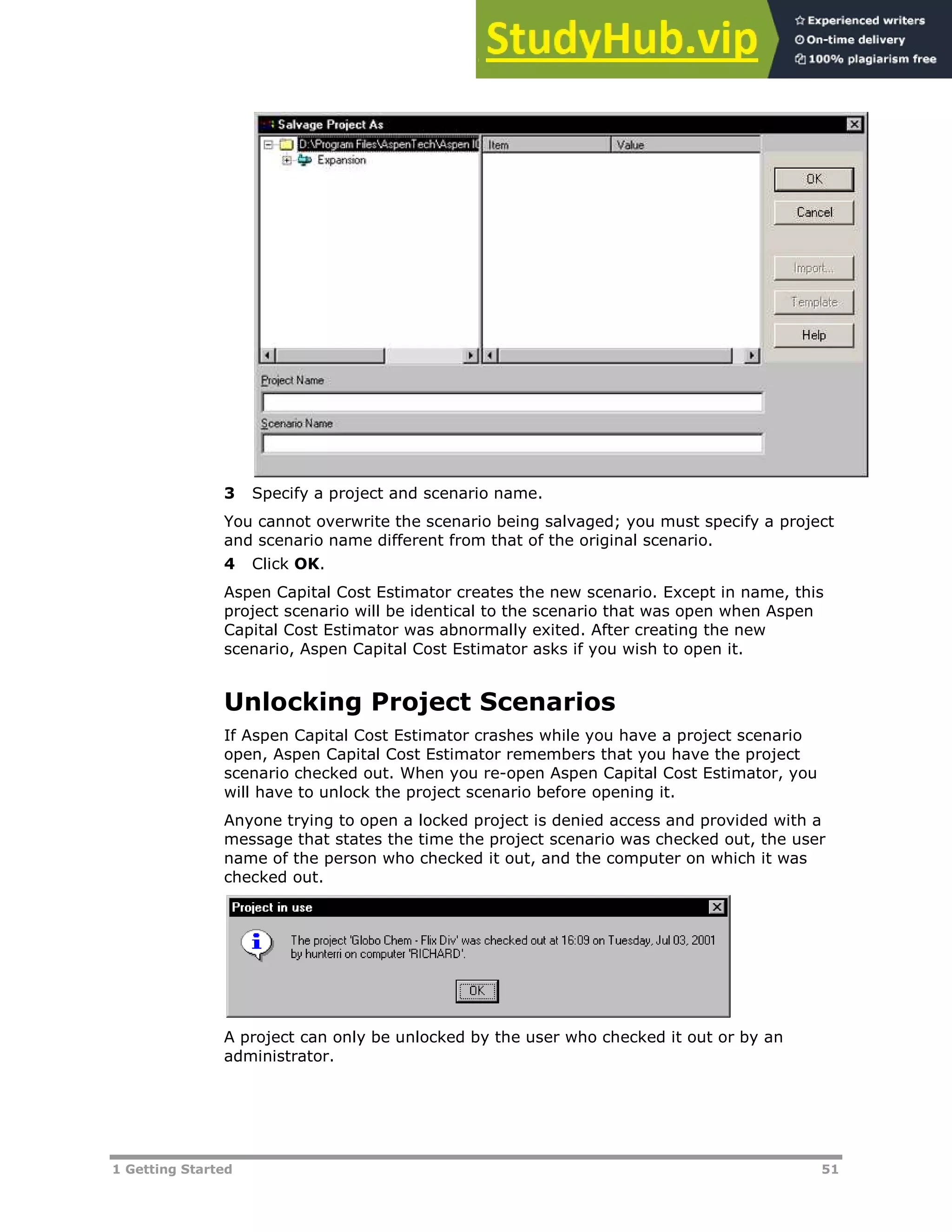 1 Getting Started 51
3 Specify a project and scenario name.
You cannot overwrite the scenario being salvaged; you must specify a project
and scenario name different from that of the original scenario.
4 Click OK.
Aspen Capital Cost Estimator creates the new scenario. Except in name, this
project scenario will be identical to the scenario that was open when Aspen
Capital Cost Estimator was abnormally exited. After creating the new
scenario, Aspen Capital Cost Estimator asks if you wish to open it.
Unlocking Project Scenarios
If Aspen Capital Cost Estimator crashes while you have a project scenario
open, Aspen Capital Cost Estimator remembers that you have the project
scenario checked out. When you re-open Aspen Capital Cost Estimator, you
will have to unlock the project scenario before opening it.
Anyone trying to open a locked project is denied access and provided with a
message that states the time the project scenario was checked out, the user
name of the person who checked it out, and the computer on which it was
checked out.
A project can only be unlocked by the user who checked it out or by an
administrator.
 