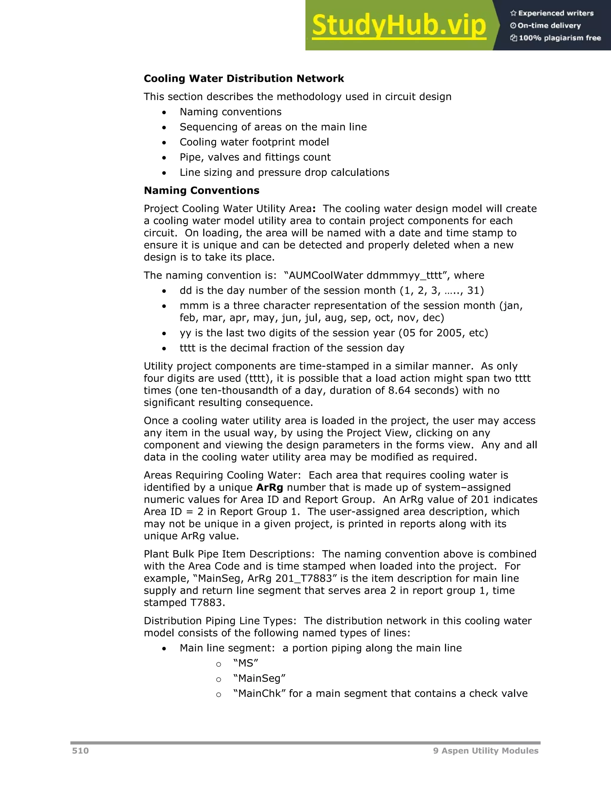 510 9 Aspen Utility Modules
Cooling Water Distribution Network
This section describes the methodology used in circuit design
 Naming conventions
 Sequencing of areas on the main line
 Cooling water footprint model
 Pipe, valves and fittings count
 Line sizing and pressure drop calculations
Naming Conventions
Project Cooling Water Utility Area: The cooling water design model will create
a cooling water model utility area to contain project components for each
circuit. On loading, the area will be named with a date and time stamp to
ensure it is unique and can be detected and properly deleted when a new
design is to take its place.
The naming convention is: “AUMCoolWater ddmmmyy_tttt”, where
 dd is the day number of the session month (1, 2, 3, ….., 31)
 mmm is a three character representation of the session month (jan,
feb, mar, apr, may, jun, jul, aug, sep, oct, nov, dec)
 yy is the last two digits of the session year (05 for 2005, etc)
 tttt is the decimal fraction of the session day
Utility project components are time-stamped in a similar manner. As only
four digits are used (tttt), it is possible that a load action might span two tttt
times (one ten-thousandth of a day, duration of 8.64 seconds) with no
significant resulting consequence.
Once a cooling water utility area is loaded in the project, the user may access
any item in the usual way, by using the Project View, clicking on any
component and viewing the design parameters in the forms view. Any and all
data in the cooling water utility area may be modified as required.
Areas Requiring Cooling Water: Each area that requires cooling water is
identified by a unique ArRg number that is made up of system–assigned
numeric values for Area ID and Report Group. An ArRg value of 201 indicates
Area ID = 2 in Report Group 1. The user-assigned area description, which
may not be unique in a given project, is printed in reports along with its
unique ArRg value.
Plant Bulk Pipe Item Descriptions: The naming convention above is combined
with the Area Code and is time stamped when loaded into the project. For
example, “MainSeg, ArRg 201_T7883” is the item description for main line
supply and return line segment that serves area 2 in report group 1, time
stamped T7883.
Distribution Piping Line Types: The distribution network in this cooling water
model consists of the following named types of lines:
 Main line segment: a portion piping along the main line
o “MS”
o “MainSeg”
o “MainChk” for a main segment that contains a check valve
 