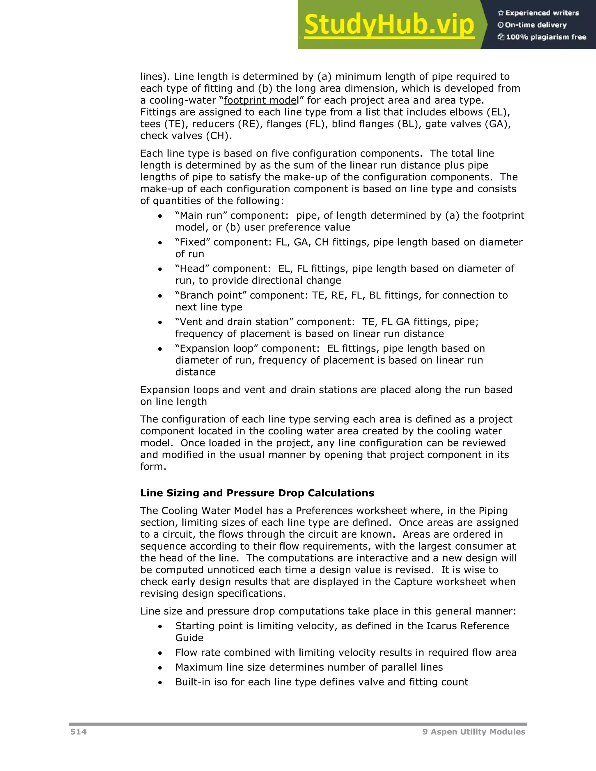 514 9 Aspen Utility Modules
lines). Line length is determined by (a) minimum length of pipe required to
each type of fitting and (b) the long area dimension, which is developed from
a cooling-water “Hfootprint modeHl” for each project area and area type.
Fittings are assigned to each line type from a list that includes elbows (EL),
tees (TE), reducers (RE), flanges (FL), blind flanges (BL), gate valves (GA),
check valves (CH).
Each line type is based on five configuration components. The total line
length is determined by as the sum of the linear run distance plus pipe
lengths of pipe to satisfy the make-up of the configuration components. The
make-up of each configuration component is based on line type and consists
of quantities of the following:
 “Main run” component: pipe, of length determined by (a) the footprint
model, or (b) user preference value
 “Fixed” component: FL, GA, CH fittings, pipe length based on diameter
of run
 “Head” component: EL, FL fittings, pipe length based on diameter of
run, to provide directional change
 “Branch point” component: TE, RE, FL, BL fittings, for connection to
next line type
 “Vent and drain station” component: TE, FL GA fittings, pipe;
frequency of placement is based on linear run distance
 “Expansion loop” component: EL fittings, pipe length based on
diameter of run, frequency of placement is based on linear run
distance
Expansion loops and vent and drain stations are placed along the run based
on line length
The configuration of each line type serving each area is defined as a project
component located in the cooling water area created by the cooling water
model. Once loaded in the project, any line configuration can be reviewed
and modified in the usual manner by opening that project component in its
form.
Line Sizing and Pressure Drop Calculations
The Cooling Water Model has a Preferences worksheet where, in the Piping
section, limiting sizes of each line type are defined. Once areas are assigned
to a circuit, the flows through the circuit are known. Areas are ordered in
sequence according to their flow requirements, with the largest consumer at
the head of the line. The computations are interactive and a new design will
be computed unnoticed each time a design value is revised. It is wise to
check early design results that are displayed in the Capture worksheet when
revising design specifications.
Line size and pressure drop computations take place in this general manner:
 Starting point is limiting velocity, as defined in the Icarus Reference
Guide
 Flow rate combined with limiting velocity results in required flow area
 Maximum line size determines number of parallel lines
 Built-in iso for each line type defines valve and fitting count
 