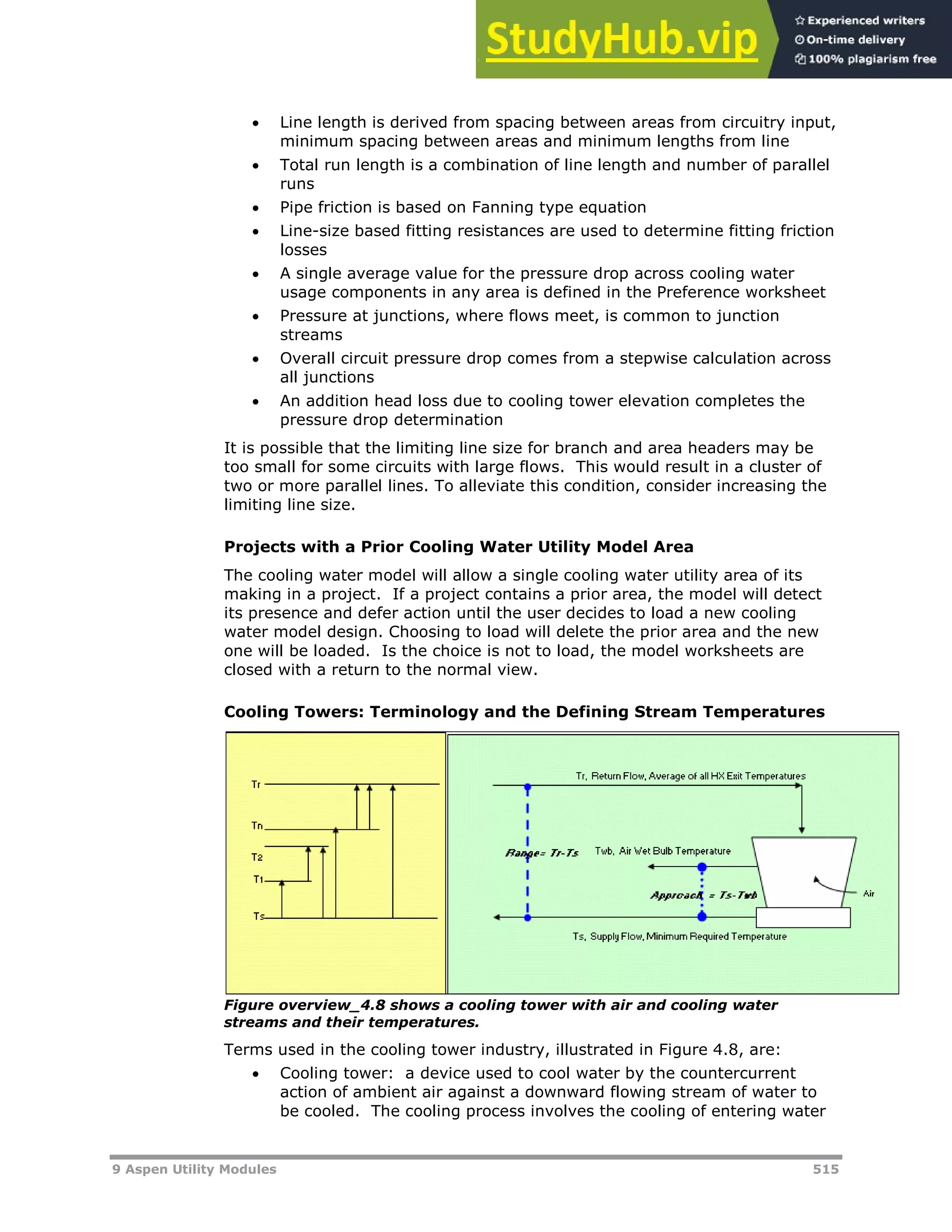9 Aspen Utility Modules 515
 Line length is derived from spacing between areas from circuitry input,
minimum spacing between areas and minimum lengths from line
 Total run length is a combination of line length and number of parallel
runs
 Pipe friction is based on Fanning type equation
 Line-size based fitting resistances are used to determine fitting friction
losses
 A single average value for the pressure drop across cooling water
usage components in any area is defined in the Preference worksheet
 Pressure at junctions, where flows meet, is common to junction
streams
 Overall circuit pressure drop comes from a stepwise calculation across
all junctions
 An addition head loss due to cooling tower elevation completes the
pressure drop determination
It is possible that the limiting line size for branch and area headers may be
too small for some circuits with large flows. This would result in a cluster of
two or more parallel lines. To alleviate this condition, consider increasing the
limiting line size.
Projects with a Prior Cooling Water Utility Model Area
The cooling water model will allow a single cooling water utility area of its
making in a project. If a project contains a prior area, the model will detect
its presence and defer action until the user decides to load a new cooling
water model design. Choosing to load will delete the prior area and the new
one will be loaded. Is the choice is not to load, the model worksheets are
closed with a return to the normal view.
Cooling Towers: Terminology and the Defining Stream Temperatures
Figure overview_4.8 shows a cooling tower with air and cooling water
streams and their temperatures.
Terms used in the cooling tower industry, illustrated in Figure 4.8, are:
 Cooling tower: a device used to cool water by the countercurrent
action of ambient air against a downward flowing stream of water to
be cooled. The cooling process involves the cooling of entering water
 