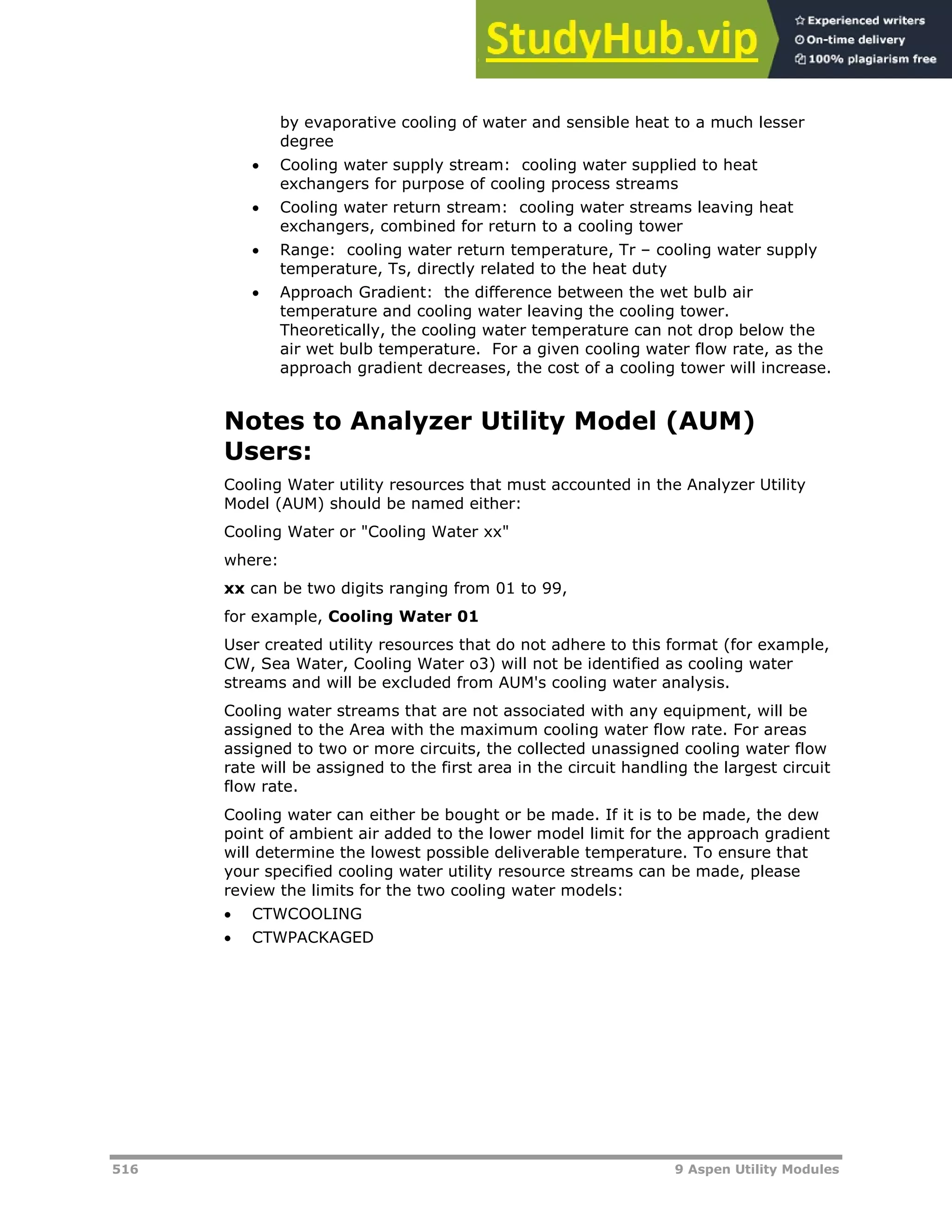 516 9 Aspen Utility Modules
by evaporative cooling of water and sensible heat to a much lesser
degree
 Cooling water supply stream: cooling water supplied to heat
exchangers for purpose of cooling process streams
 Cooling water return stream: cooling water streams leaving heat
exchangers, combined for return to a cooling tower
 Range: cooling water return temperature, Tr – cooling water supply
temperature, Ts, directly related to the heat duty
 Approach Gradient: the difference between the wet bulb air
temperature and cooling water leaving the cooling tower.
Theoretically, the cooling water temperature can not drop below the
air wet bulb temperature. For a given cooling water flow rate, as the
approach gradient decreases, the cost of a cooling tower will increase.
Notes to Analyzer Utility Model (AUM)
Users:
Cooling Water utility resources that must accounted in the Analyzer Utility
Model (AUM) should be named either:
Cooling Water or "Cooling Water xx"
where:
xx can be two digits ranging from 01 to 99,
for example, Cooling Water 01
User created utility resources that do not adhere to this format (for example,
CW, Sea Water, Cooling Water o3) will not be identified as cooling water
streams and will be excluded from AUM's cooling water analysis.
Cooling water streams that are not associated with any equipment, will be
assigned to the Area with the maximum cooling water flow rate. For areas
assigned to two or more circuits, the collected unassigned cooling water flow
rate will be assigned to the first area in the circuit handling the largest circuit
flow rate.
Cooling water can either be bought or be made. If it is to be made, the dew
point of ambient air added to the lower model limit for the approach gradient
will determine the lowest possible deliverable temperature. To ensure that
your specified cooling water utility resource streams can be made, please
review the limits for the two cooling water models:
 CTWCOOLING
 CTWPACKAGED
 