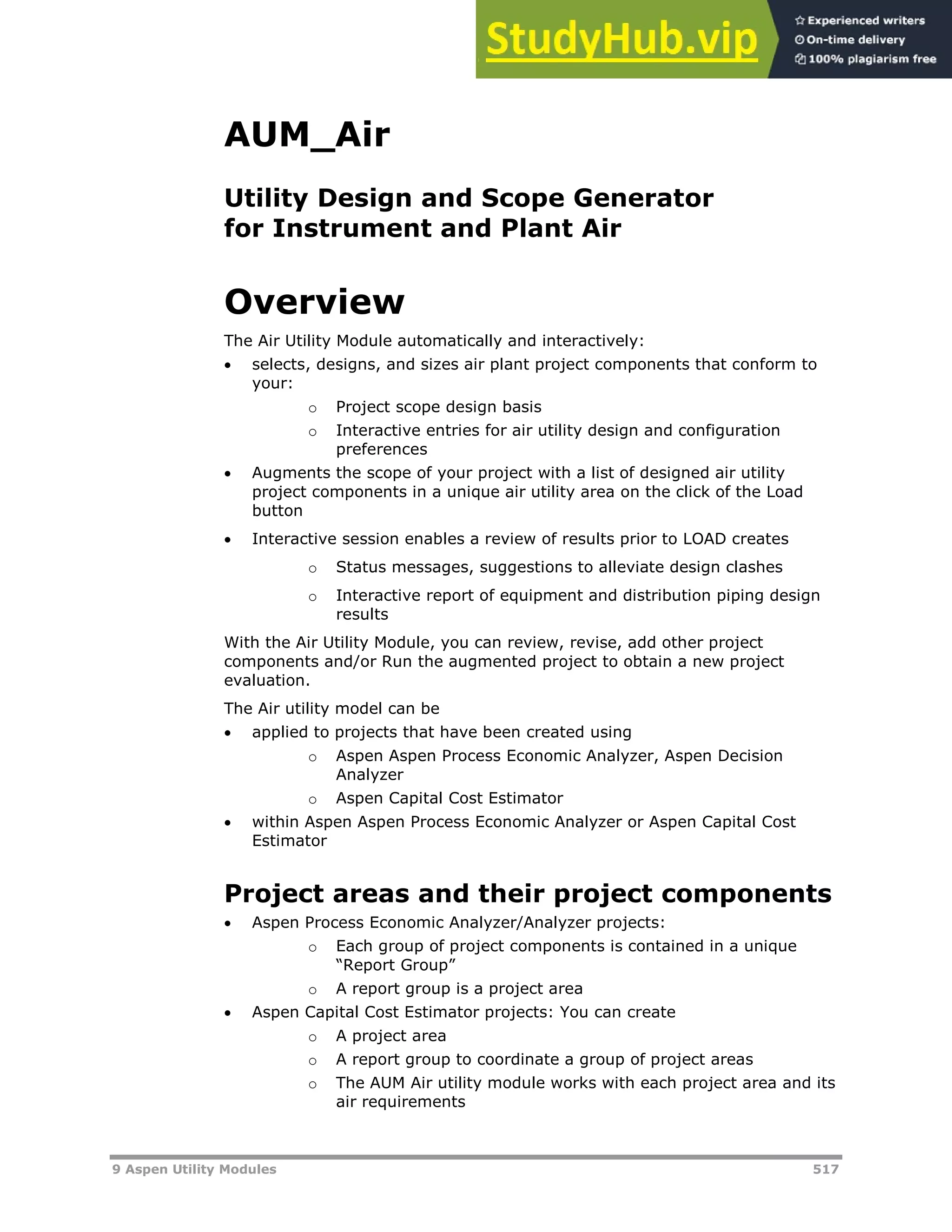 9 Aspen Utility Modules 517
AUM_Air
Utility Design and Scope Generator
for Instrument and Plant Air
Overview
The Air Utility Module automatically and interactively:
 selects, designs, and sizes air plant project components that conform to
your:
o Project scope design basis
o Interactive entries for air utility design and configuration
preferences
 Augments the scope of your project with a list of designed air utility
project components in a unique air utility area on the click of the Load
button
 Interactive session enables a review of results prior to LOAD creates
o Status messages, suggestions to alleviate design clashes
o Interactive report of equipment and distribution piping design
results
With the Air Utility Module, you can review, revise, add other project
components and/or Run the augmented project to obtain a new project
evaluation.
The Air utility model can be
 applied to projects that have been created using
o Aspen Aspen Process Economic Analyzer, Aspen Decision
Analyzer
o Aspen Capital Cost Estimator
 within Aspen Aspen Process Economic Analyzer or Aspen Capital Cost
Estimator
Project areas and their project components
 Aspen Process Economic Analyzer/Analyzer projects:
o Each group of project components is contained in a unique
“Report Group”
o A report group is a project area
 Aspen Capital Cost Estimator projects: You can create
o A project area
o A report group to coordinate a group of project areas
o The AUM Air utility module works with each project area and its
air requirements
 
