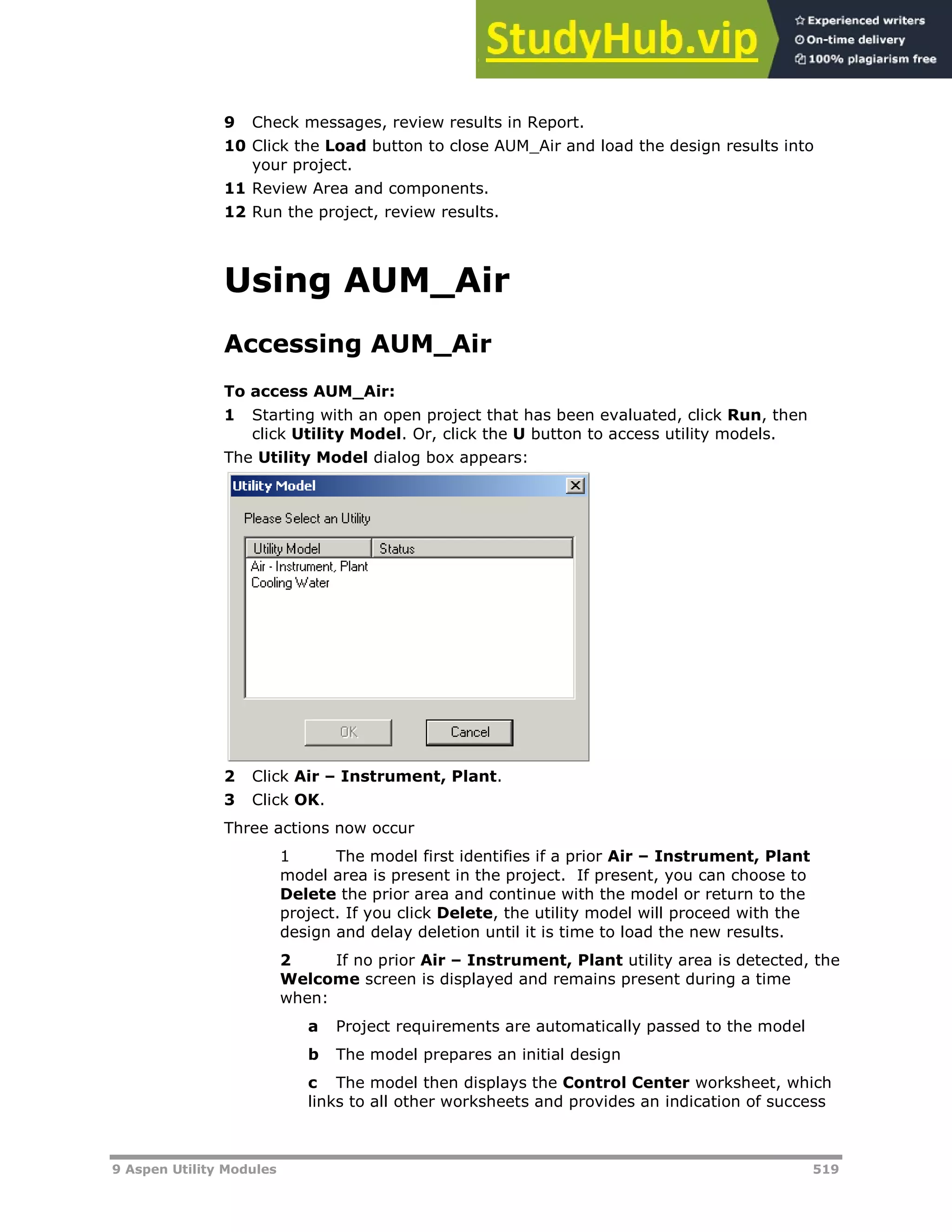 9 Aspen Utility Modules 519
9 Check messages, review results in Report.
10 Click the Load button to close AUM_Air and load the design results into
your project.
11 Review Area and components.
12 Run the project, review results.
Using AUM_Air
Accessing AUM_Air
To access AUM_Air:
1 Starting with an open project that has been evaluated, click Run, then
click Utility Model. Or, click the U button to access utility models.
The Utility Model dialog box appears:
2 Click Air – Instrument, Plant.
3 Click OK.
Three actions now occur
1 The model first identifies if a prior Air – Instrument, Plant
model area is present in the project. If present, you can choose to
Delete the prior area and continue with the model or return to the
project. If you click Delete, the utility model will proceed with the
design and delay deletion until it is time to load the new results.
2 If no prior Air – Instrument, Plant utility area is detected, the
Welcome screen is displayed and remains present during a time
when:
a Project requirements are automatically passed to the model
b The model prepares an initial design
c The model then displays the Control Center worksheet, which
links to all other worksheets and provides an indication of success
 