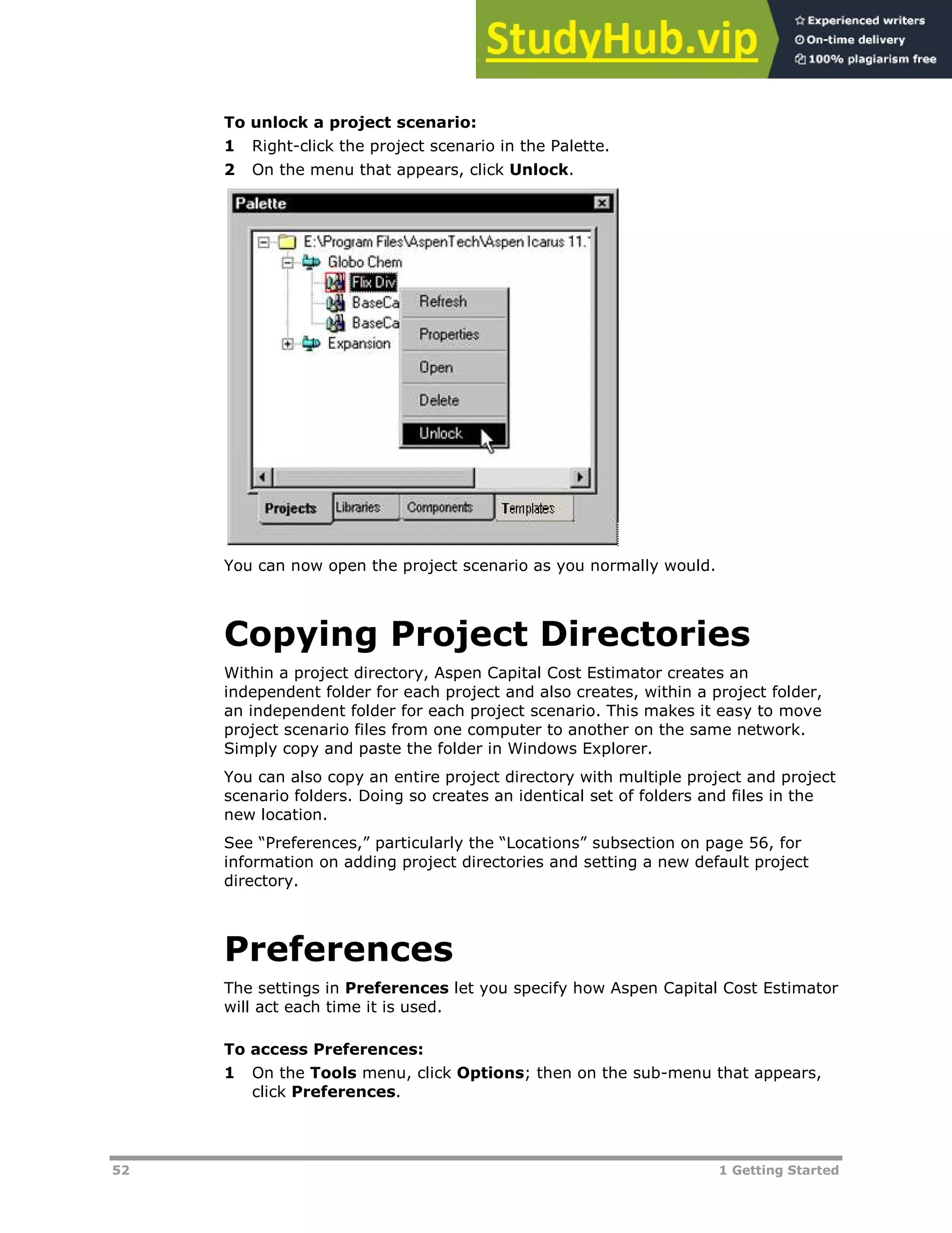 52 1 Getting Started
To unlock a project scenario:
1 Right-click the project scenario in the Palette.
2 On the menu that appears, click Unlock.
You can now open the project scenario as you normally would.
Copying Project Directories
Within a project directory, Aspen Capital Cost Estimator creates an
independent folder for each project and also creates, within a project folder,
an independent folder for each project scenario. This makes it easy to move
project scenario files from one computer to another on the same network.
Simply copy and paste the folder in Windows Explorer.
You can also copy an entire project directory with multiple project and project
scenario folders. Doing so creates an identical set of folders and files in the
new location.
See “Preferences,” particularly the “Locations” subsection on page XX56XX, for
information on adding project directories and setting a new default project
directory.
Preferences
The settings in Preferences let you specify how Aspen Capital Cost Estimator
will act each time it is used.
To access Preferences:
1 On the Tools menu, click Options; then on the sub-menu that appears,
click Preferences.
 