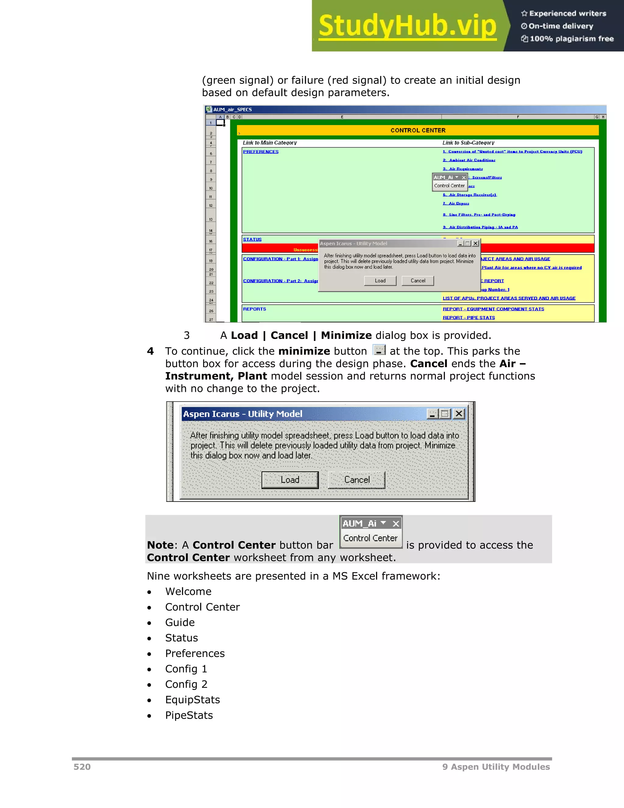 520 9 Aspen Utility Modules
(green signal) or failure (red signal) to create an initial design
based on default design parameters.
3 A Load | Cancel | Minimize dialog box is provided.
4 To continue, click the minimize button at the top. This parks the
button box for access during the design phase. Cancel ends the Air –
Instrument, Plant model session and returns normal project functions
with no change to the project.
Note: A Control Center button bar is provided to access the
Control Center worksheet from any worksheet.
Nine worksheets are presented in a MS Excel framework:
 Welcome
 Control Center
 Guide
 Status
 Preferences
 Config 1
 Config 2
 EquipStats
 PipeStats
 