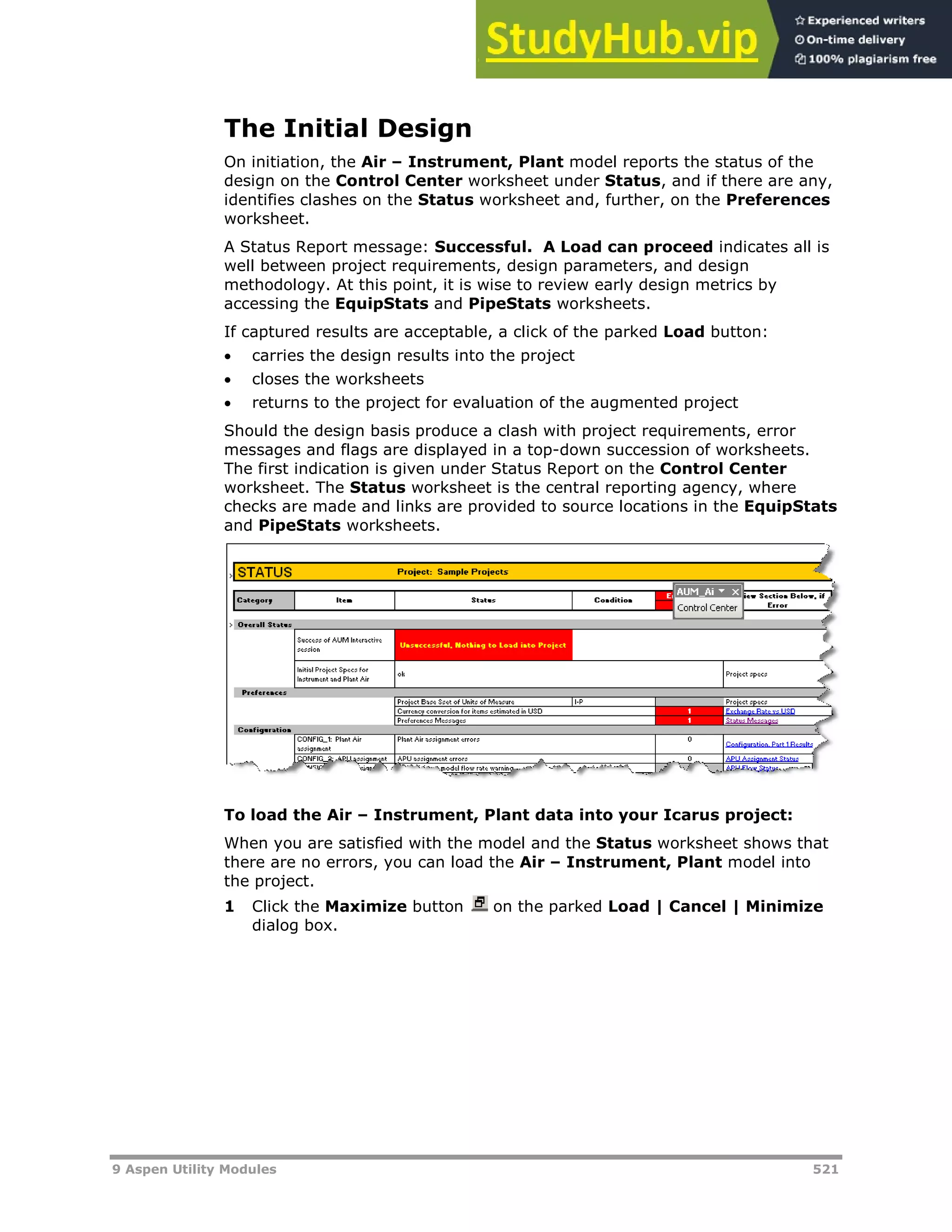 9 Aspen Utility Modules 521
The Initial Design
On initiation, the Air – Instrument, Plant model reports the status of the
design on the Control Center worksheet under Status, and if there are any,
identifies clashes on the Status worksheet and, further, on the Preferences
worksheet.
A Status Report message: Successful. A Load can proceed indicates all is
well between project requirements, design parameters, and design
methodology. At this point, it is wise to review early design metrics by
accessing the EquipStats and PipeStats worksheets.
If captured results are acceptable, a click of the parked Load button:
 carries the design results into the project
 closes the worksheets
 returns to the project for evaluation of the augmented project
Should the design basis produce a clash with project requirements, error
messages and flags are displayed in a top-down succession of worksheets.
The first indication is given under Status Report on the Control Center
worksheet. The Status worksheet is the central reporting agency, where
checks are made and links are provided to source locations in the EquipStats
and PipeStats worksheets.
To load the Air – Instrument, Plant data into your Icarus project:
When you are satisfied with the model and the Status worksheet shows that
there are no errors, you can load the Air – Instrument, Plant model into
the project.
1 Click the Maximize button on the parked Load | Cancel | Minimize
dialog box.
 