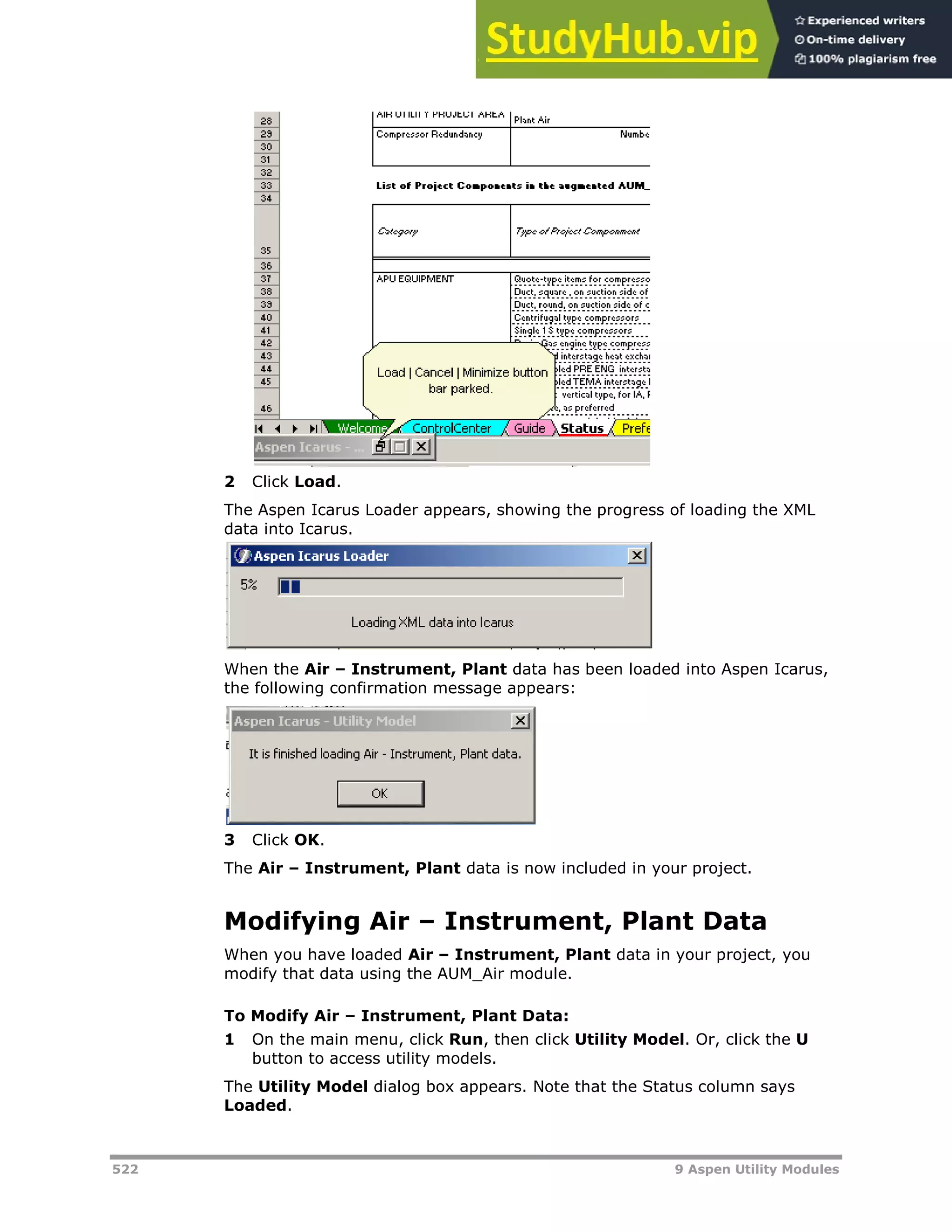 522 9 Aspen Utility Modules
2 Click Load.
The Aspen Icarus Loader appears, showing the progress of loading the XML
data into Icarus.
When the Air – Instrument, Plant data has been loaded into Aspen Icarus,
the following confirmation message appears:
3 Click OK.
The Air – Instrument, Plant data is now included in your project.
Modifying Air – Instrument, Plant Data
When you have loaded Air – Instrument, Plant data in your project, you
modify that data using the AUM_Air module.
To Modify Air – Instrument, Plant Data:
1 On the main menu, click Run, then click Utility Model. Or, click the U
button to access utility models.
The Utility Model dialog box appears. Note that the Status column says
Loaded.
 