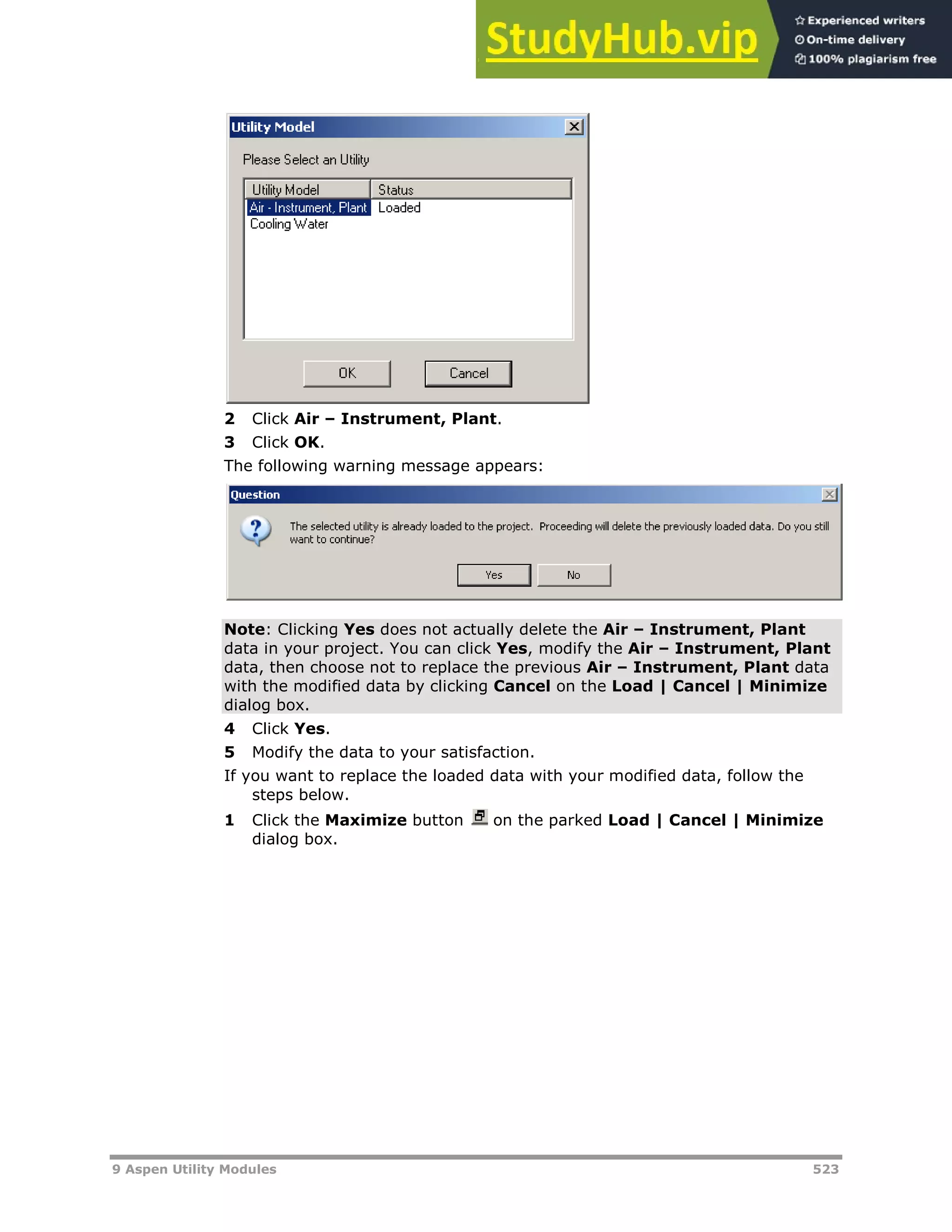 9 Aspen Utility Modules 523
2 Click Air – Instrument, Plant.
3 Click OK.
The following warning message appears:
Note: Clicking Yes does not actually delete the Air – Instrument, Plant
data in your project. You can click Yes, modify the Air – Instrument, Plant
data, then choose not to replace the previous Air – Instrument, Plant data
with the modified data by clicking Cancel on the Load | Cancel | Minimize
dialog box.
4 Click Yes.
5 Modify the data to your satisfaction.
If you want to replace the loaded data with your modified data, follow the
steps below.
1 Click the Maximize button on the parked Load | Cancel | Minimize
dialog box.
 