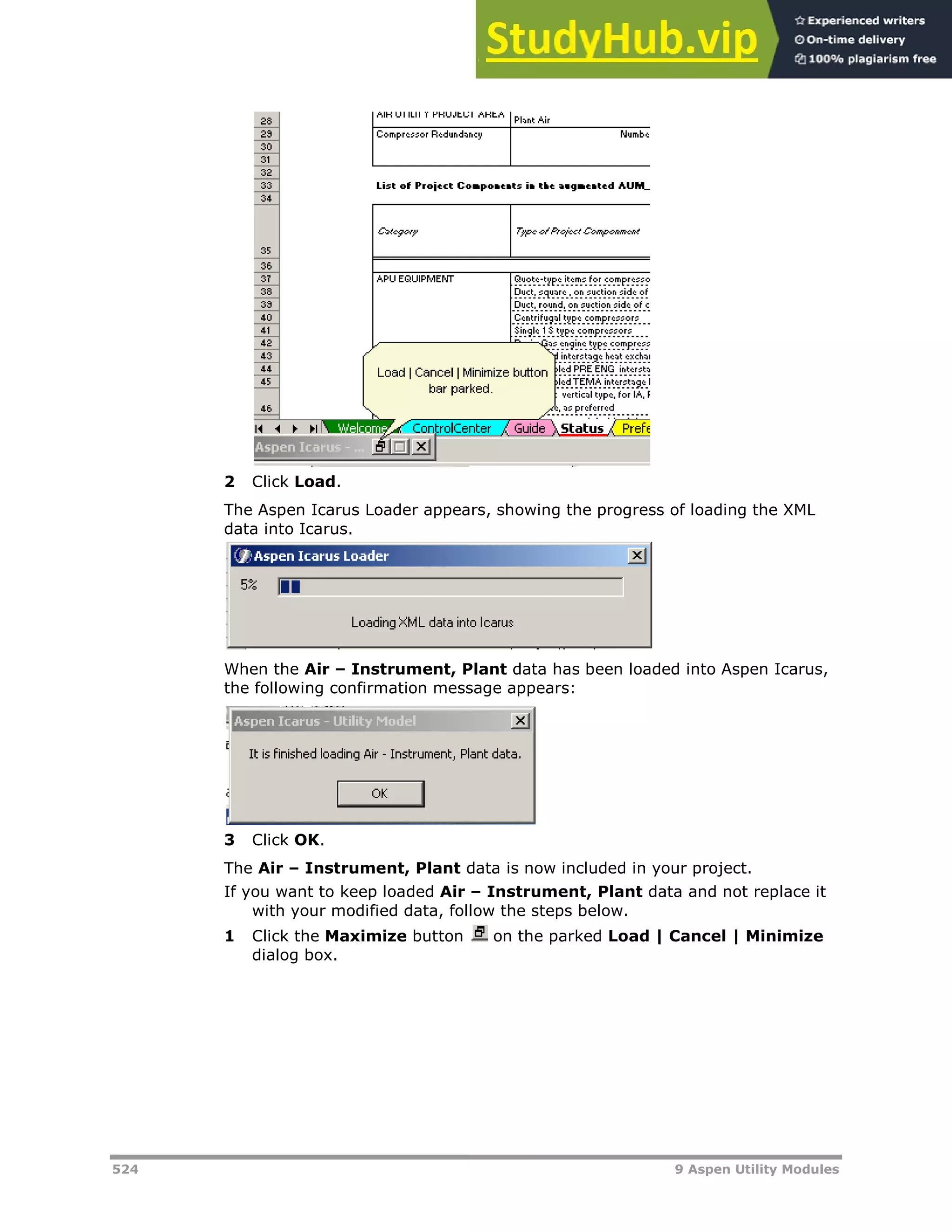 524 9 Aspen Utility Modules
2 Click Load.
The Aspen Icarus Loader appears, showing the progress of loading the XML
data into Icarus.
When the Air – Instrument, Plant data has been loaded into Aspen Icarus,
the following confirmation message appears:
3 Click OK.
The Air – Instrument, Plant data is now included in your project.
If you want to keep loaded Air – Instrument, Plant data and not replace it
with your modified data, follow the steps below.
1 Click the Maximize button on the parked Load | Cancel | Minimize
dialog box.
 