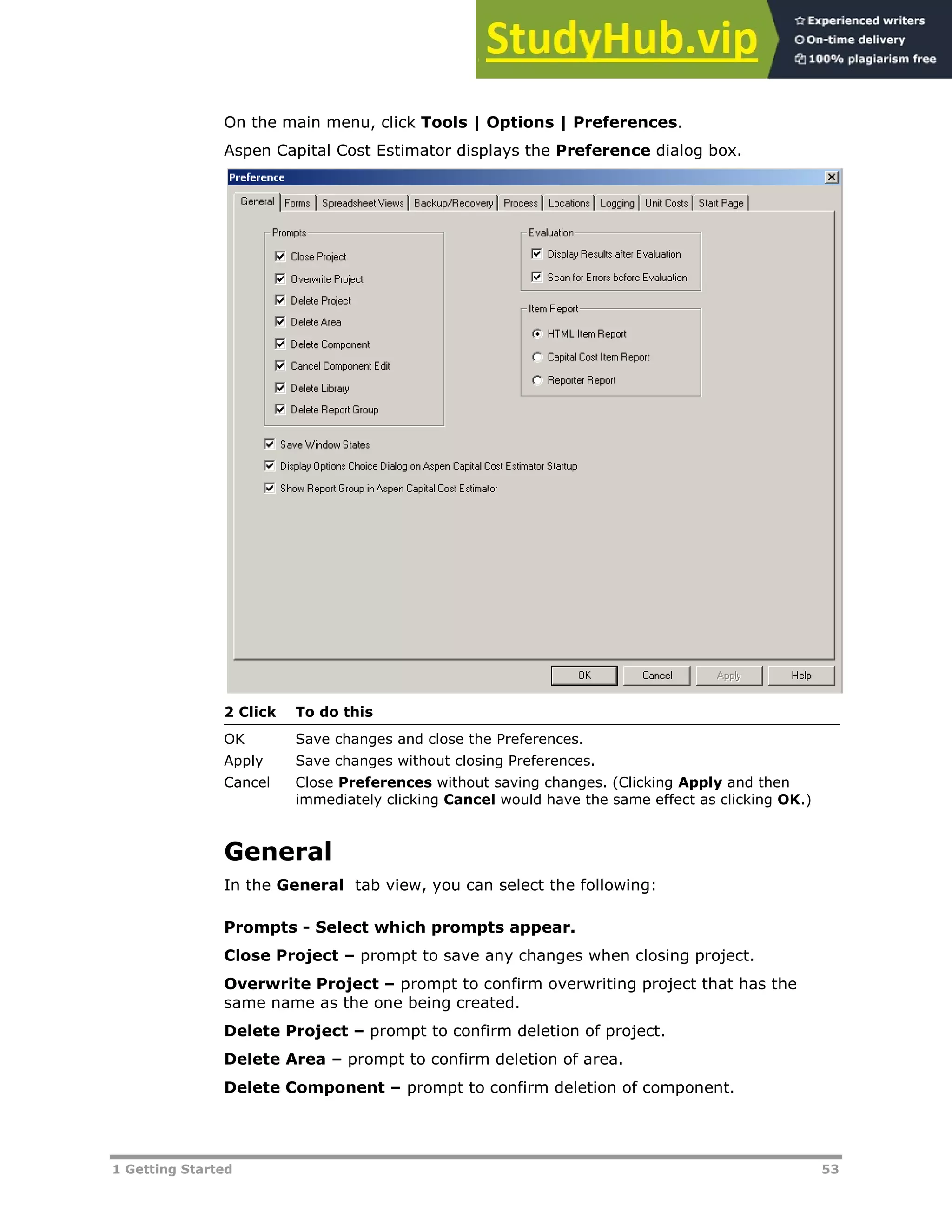 1 Getting Started 53
On the main menu, click Tools | Options | Preferences.
Aspen Capital Cost Estimator displays the Preference dialog box.
2 Click To do this
OK Save changes and close the Preferences.
Apply Save changes without closing Preferences.
Cancel Close Preferences without saving changes. (Clicking Apply and then
immediately clicking Cancel would have the same effect as clicking OK.)
General
In the General tab view, you can select the following:
Prompts - Select which prompts appear.
Close Project – prompt to save any changes when closing project.
Overwrite Project – prompt to confirm overwriting project that has the
same name as the one being created.
Delete Project – prompt to confirm deletion of project.
Delete Area – prompt to confirm deletion of area.
Delete Component – prompt to confirm deletion of component.
 