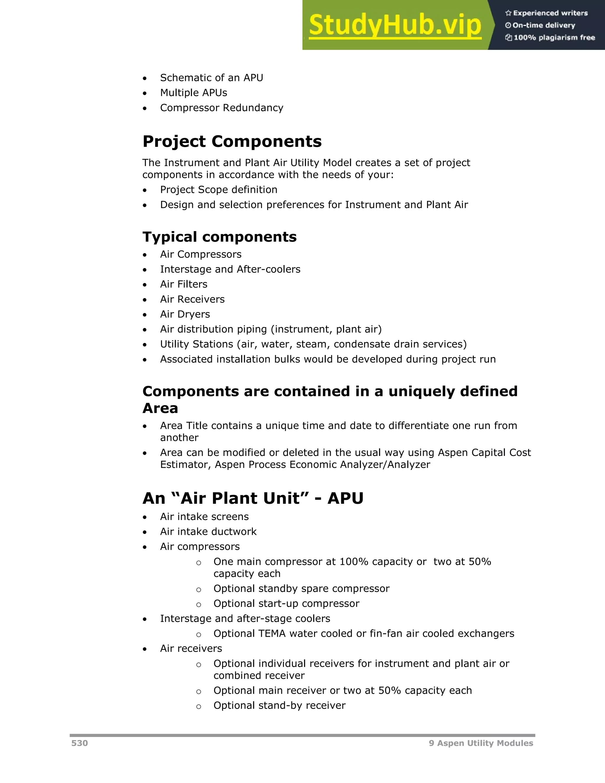 530 9 Aspen Utility Modules
 Schematic of an APU
 Multiple APUs
 Compressor Redundancy
Project Components
The Instrument and Plant Air Utility Model creates a set of project
components in accordance with the needs of your:
 Project Scope definition
 Design and selection preferences for Instrument and Plant Air
Typical components
 Air Compressors
 Interstage and After-coolers
 Air Filters
 Air Receivers
 Air Dryers
 Air distribution piping (instrument, plant air)
 Utility Stations (air, water, steam, condensate drain services)
 Associated installation bulks would be developed during project run
Components are contained in a uniquely defined
Area
 Area Title contains a unique time and date to differentiate one run from
another
 Area can be modified or deleted in the usual way using Aspen Capital Cost
Estimator, Aspen Process Economic Analyzer/Analyzer
An “Air Plant Unit” - APU
 Air intake screens
 Air intake ductwork
 Air compressors
o One main compressor at 100% capacity or two at 50%
capacity each
o Optional standby spare compressor
o Optional start-up compressor
 Interstage and after-stage coolers
o Optional TEMA water cooled or fin-fan air cooled exchangers
 Air receivers
o Optional individual receivers for instrument and plant air or
combined receiver
o Optional main receiver or two at 50% capacity each
o Optional stand-by receiver
 