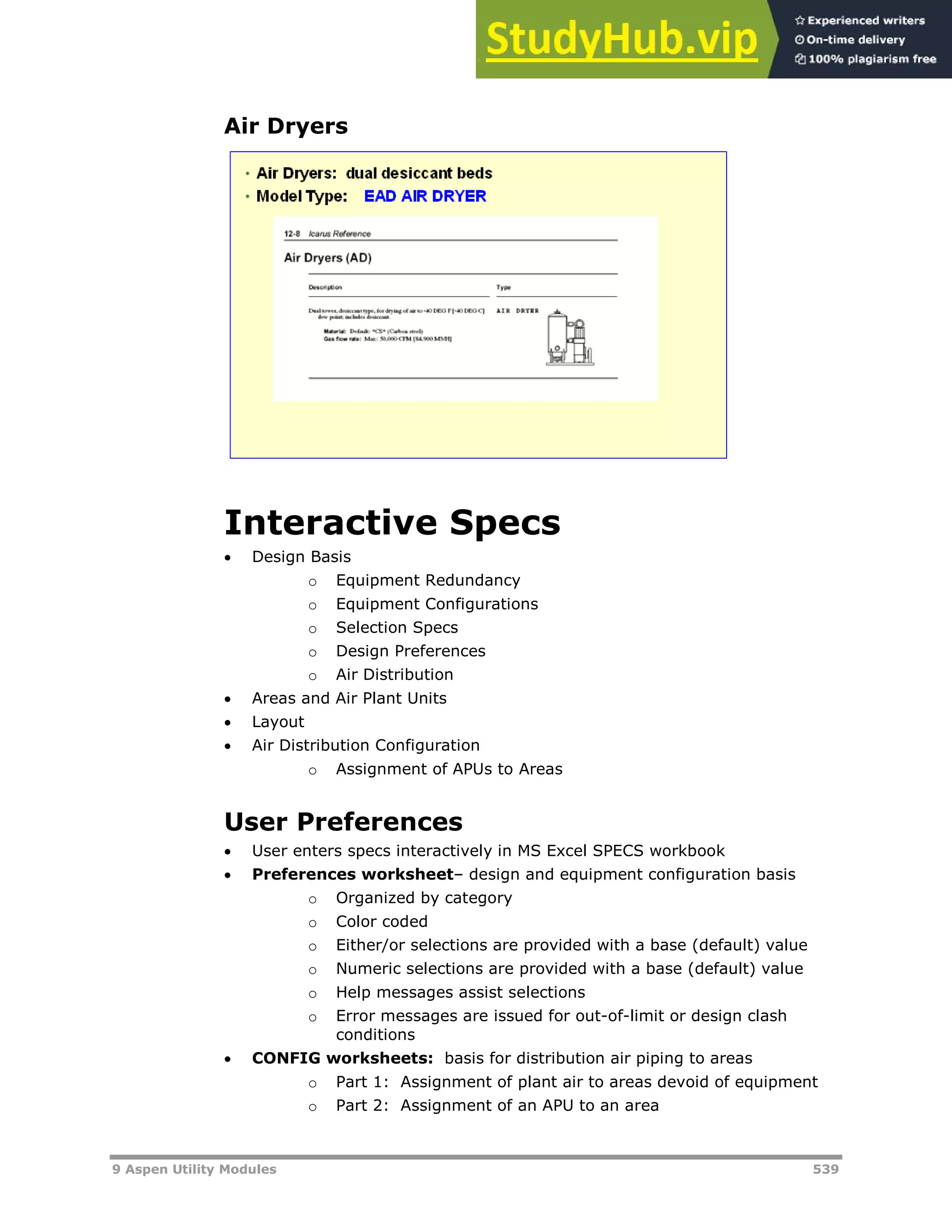 9 Aspen Utility Modules 539
Air Dryers
Interactive Specs
 Design Basis
o Equipment Redundancy
o Equipment Configurations
o Selection Specs
o Design Preferences
o Air Distribution
 Areas and Air Plant Units
 Layout
 Air Distribution Configuration
o Assignment of APUs to Areas
User Preferences
 User enters specs interactively in MS Excel SPECS workbook
 Preferences worksheet– design and equipment configuration basis
o Organized by category
o Color coded
o Either/or selections are provided with a base (default) value
o Numeric selections are provided with a base (default) value
o Help messages assist selections
o Error messages are issued for out-of-limit or design clash
conditions
 CONFIG worksheets: basis for distribution air piping to areas
o Part 1: Assignment of plant air to areas devoid of equipment
o Part 2: Assignment of an APU to an area
 