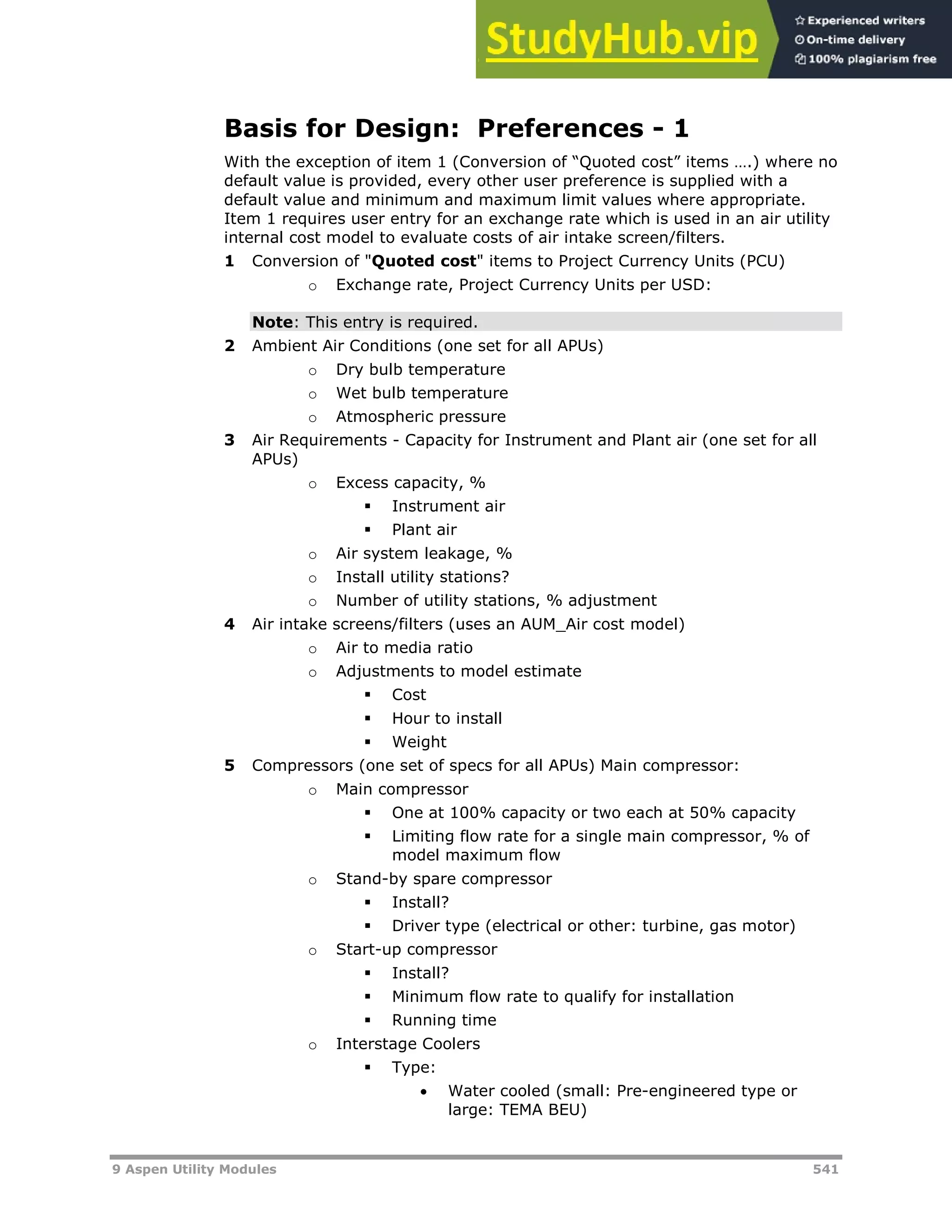 9 Aspen Utility Modules 541
Basis for Design: Preferences - 1
With the exception of item 1 (Conversion of “Quoted cost” items ….) where no
default value is provided, every other user preference is supplied with a
default value and minimum and maximum limit values where appropriate.
Item 1 requires user entry for an exchange rate which is used in an air utility
internal cost model to evaluate costs of air intake screen/filters.
1 Conversion of "Quoted cost" items to Project Currency Units (PCU)
o Exchange rate, Project Currency Units per USD:
Note: This entry is required.
2 Ambient Air Conditions (one set for all APUs)
o Dry bulb temperature
o Wet bulb temperature
o Atmospheric pressure
3 Air Requirements - Capacity for Instrument and Plant air (one set for all
APUs)
o Excess capacity, %
 Instrument air
 Plant air
o Air system leakage, %
o Install utility stations?
o Number of utility stations, % adjustment
4 Air intake screens/filters (uses an AUM_Air cost model)
o Air to media ratio
o Adjustments to model estimate
 Cost
 Hour to install
 Weight
5 Compressors (one set of specs for all APUs) Main compressor:
o Main compressor
 One at 100% capacity or two each at 50% capacity
 Limiting flow rate for a single main compressor, % of
model maximum flow
o Stand-by spare compressor
 Install?
 Driver type (electrical or other: turbine, gas motor)
o Start-up compressor
 Install?
 Minimum flow rate to qualify for installation
 Running time
o Interstage Coolers
 Type:
 Water cooled (small: Pre-engineered type or
large: TEMA BEU)
 