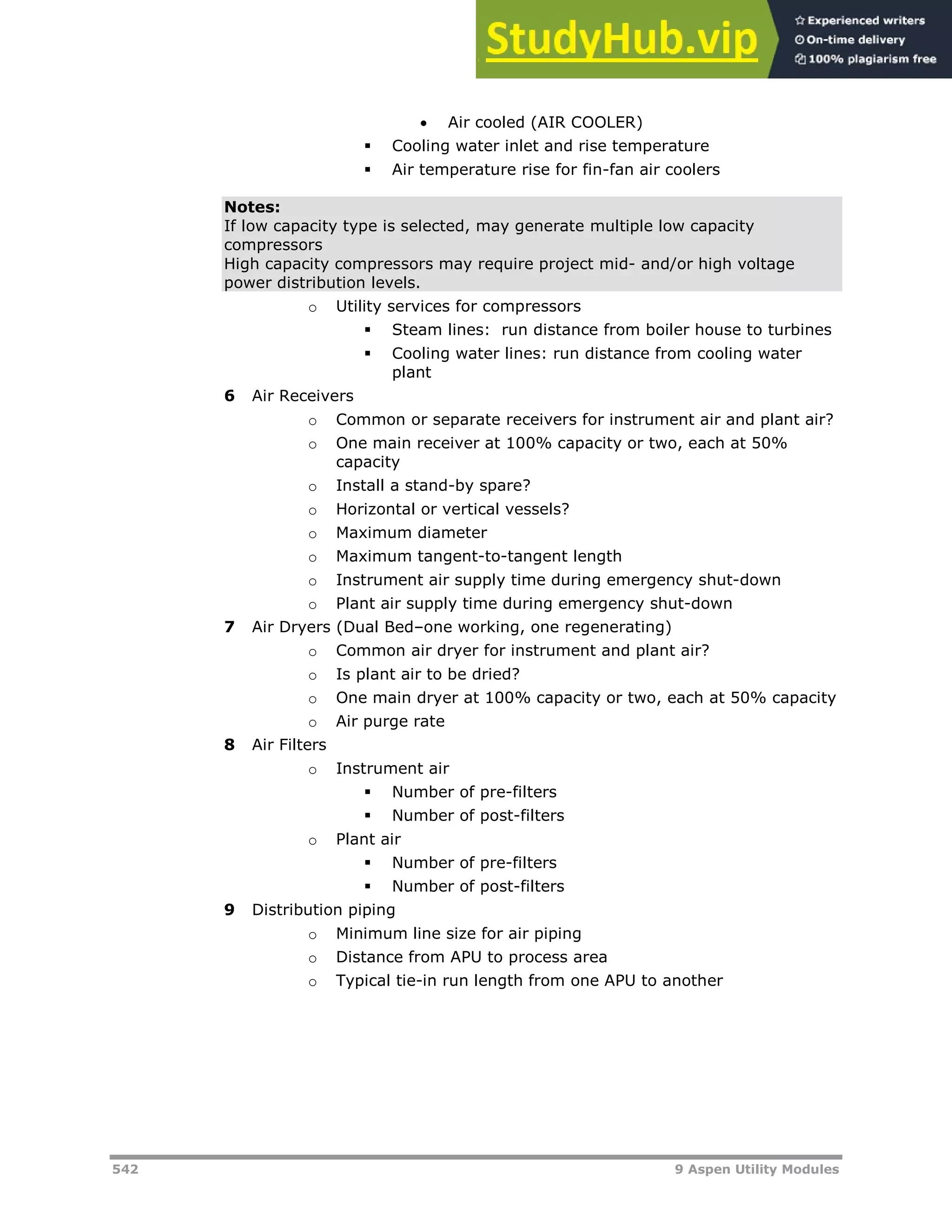 542 9 Aspen Utility Modules
 Air cooled (AIR COOLER)
 Cooling water inlet and rise temperature
 Air temperature rise for fin-fan air coolers
Notes:
If low capacity type is selected, may generate multiple low capacity
compressors
High capacity compressors may require project mid- and/or high voltage
power distribution levels.
o Utility services for compressors
 Steam lines: run distance from boiler house to turbines
 Cooling water lines: run distance from cooling water
plant
6 Air Receivers
o Common or separate receivers for instrument air and plant air?
o One main receiver at 100% capacity or two, each at 50%
capacity
o Install a stand-by spare?
o Horizontal or vertical vessels?
o Maximum diameter
o Maximum tangent-to-tangent length
o Instrument air supply time during emergency shut-down
o Plant air supply time during emergency shut-down
7 Air Dryers (Dual Bed–one working, one regenerating)
o Common air dryer for instrument and plant air?
o Is plant air to be dried?
o One main dryer at 100% capacity or two, each at 50% capacity
o Air purge rate
8 Air Filters
o Instrument air
 Number of pre-filters
 Number of post-filters
o Plant air
 Number of pre-filters
 Number of post-filters
9 Distribution piping
o Minimum line size for air piping
o Distance from APU to process area
o Typical tie-in run length from one APU to another
 
