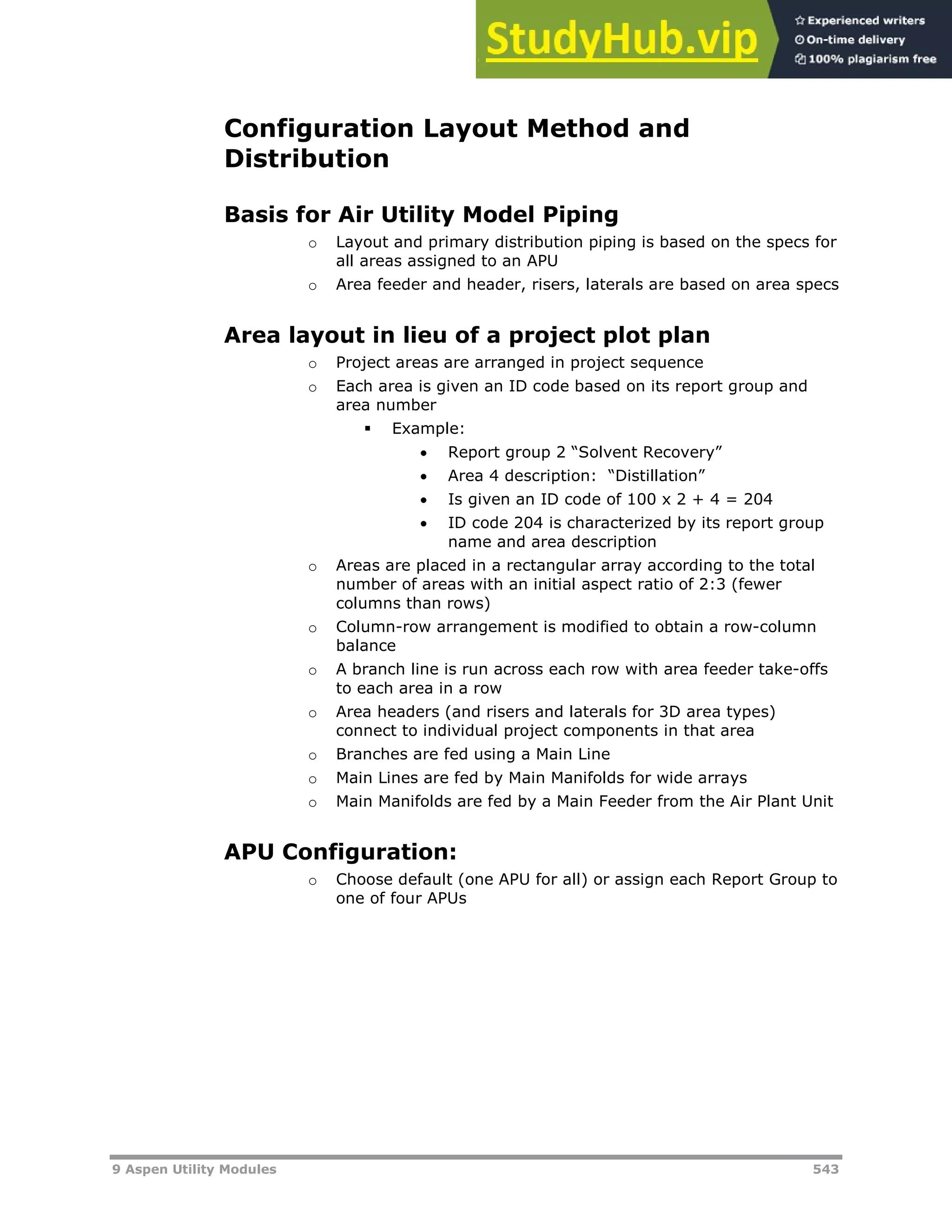 9 Aspen Utility Modules 543
Configuration Layout Method and
Distribution
Basis for Air Utility Model Piping
o Layout and primary distribution piping is based on the specs for
all areas assigned to an APU
o Area feeder and header, risers, laterals are based on area specs
Area layout in lieu of a project plot plan
o Project areas are arranged in project sequence
o Each area is given an ID code based on its report group and
area number
 Example:
 Report group 2 “Solvent Recovery”
 Area 4 description: “Distillation”
 Is given an ID code of 100 x 2 + 4 = 204
 ID code 204 is characterized by its report group
name and area description
o Areas are placed in a rectangular array according to the total
number of areas with an initial aspect ratio of 2:3 (fewer
columns than rows)
o Column-row arrangement is modified to obtain a row-column
balance
o A branch line is run across each row with area feeder take-offs
to each area in a row
o Area headers (and risers and laterals for 3D area types)
connect to individual project components in that area
o Branches are fed using a Main Line
o Main Lines are fed by Main Manifolds for wide arrays
o Main Manifolds are fed by a Main Feeder from the Air Plant Unit
APU Configuration:
o Choose default (one APU for all) or assign each Report Group to
one of four APUs
 