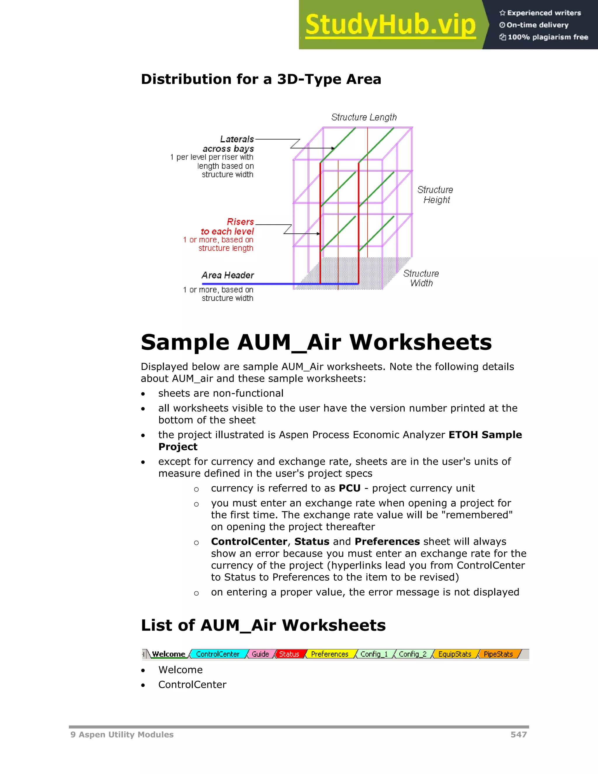 9 Aspen Utility Modules 547
Distribution for a 3D-Type Area
Sample AUM_Air Worksheets
Displayed below are sample AUM_Air worksheets. Note the following details
about AUM_air and these sample worksheets:
 sheets are non-functional
 all worksheets visible to the user have the version number printed at the
bottom of the sheet
 the project illustrated is Aspen Process Economic Analyzer ETOH Sample
Project
 except for currency and exchange rate, sheets are in the user's units of
measure defined in the user's project specs
o currency is referred to as PCU - project currency unit
o you must enter an exchange rate when opening a project for
the first time. The exchange rate value will be "remembered"
on opening the project thereafter
o ControlCenter, Status and Preferences sheet will always
show an error because you must enter an exchange rate for the
currency of the project (hyperlinks lead you from ControlCenter
to Status to Preferences to the item to be revised)
o on entering a proper value, the error message is not displayed
List of AUM_Air Worksheets
 Welcome
 ControlCenter
 
