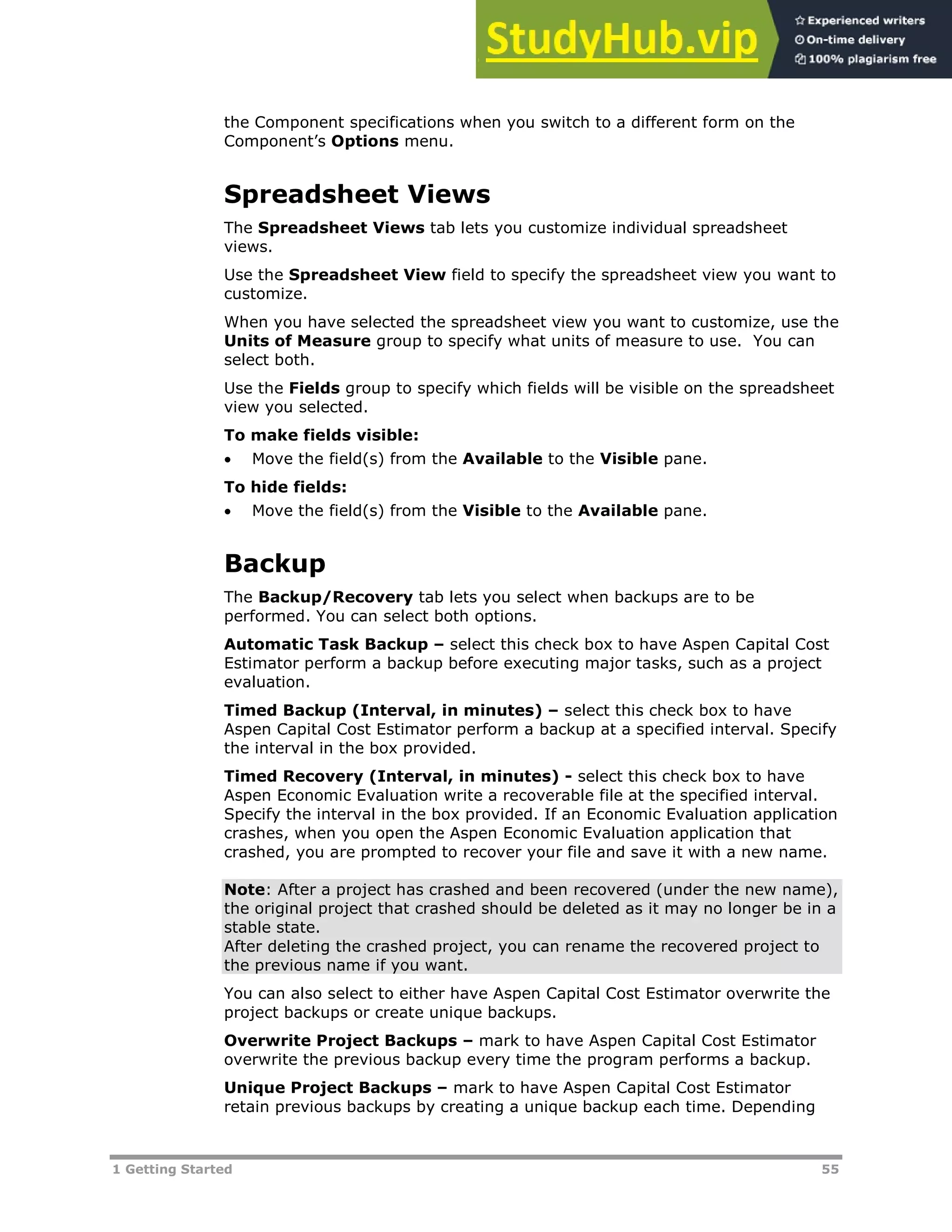 1 Getting Started 55
the Component specifications when you switch to a different form on the
Component’s Options menu.
Spreadsheet Views
The Spreadsheet Views tab lets you customize individual spreadsheet
views.
Use the Spreadsheet View field to specify the spreadsheet view you want to
customize.
When you have selected the spreadsheet view you want to customize, use the
Units of Measure group to specify what units of measure to use. You can
select both.
Use the Fields group to specify which fields will be visible on the spreadsheet
view you selected.
To make fields visible:
 Move the field(s) from the Available to the Visible pane.
To hide fields:
 Move the field(s) from the Visible to the Available pane.
Backup
The Backup/Recovery tab lets you select when backups are to be
performed. You can select both options.
Automatic Task Backup – select this check box to have Aspen Capital Cost
Estimator perform a backup before executing major tasks, such as a project
evaluation.
Timed Backup (Interval, in minutes) – select this check box to have
Aspen Capital Cost Estimator perform a backup at a specified interval. Specify
the interval in the box provided.
Timed Recovery (Interval, in minutes) - select this check box to have
Aspen Economic Evaluation write a recoverable file at the specified interval.
Specify the interval in the box provided. If an Economic Evaluation application
crashes, when you open the Aspen Economic Evaluation application that
crashed, you are prompted to recover your file and save it with a new name.
Note: After a project has crashed and been recovered (under the new name),
the original project that crashed should be deleted as it may no longer be in a
stable state.
After deleting the crashed project, you can rename the recovered project to
the previous name if you want.
You can also select to either have Aspen Capital Cost Estimator overwrite the
project backups or create unique backups.
Overwrite Project Backups – mark to have Aspen Capital Cost Estimator
overwrite the previous backup every time the program performs a backup.
Unique Project Backups – mark to have Aspen Capital Cost Estimator
retain previous backups by creating a unique backup each time. Depending
 