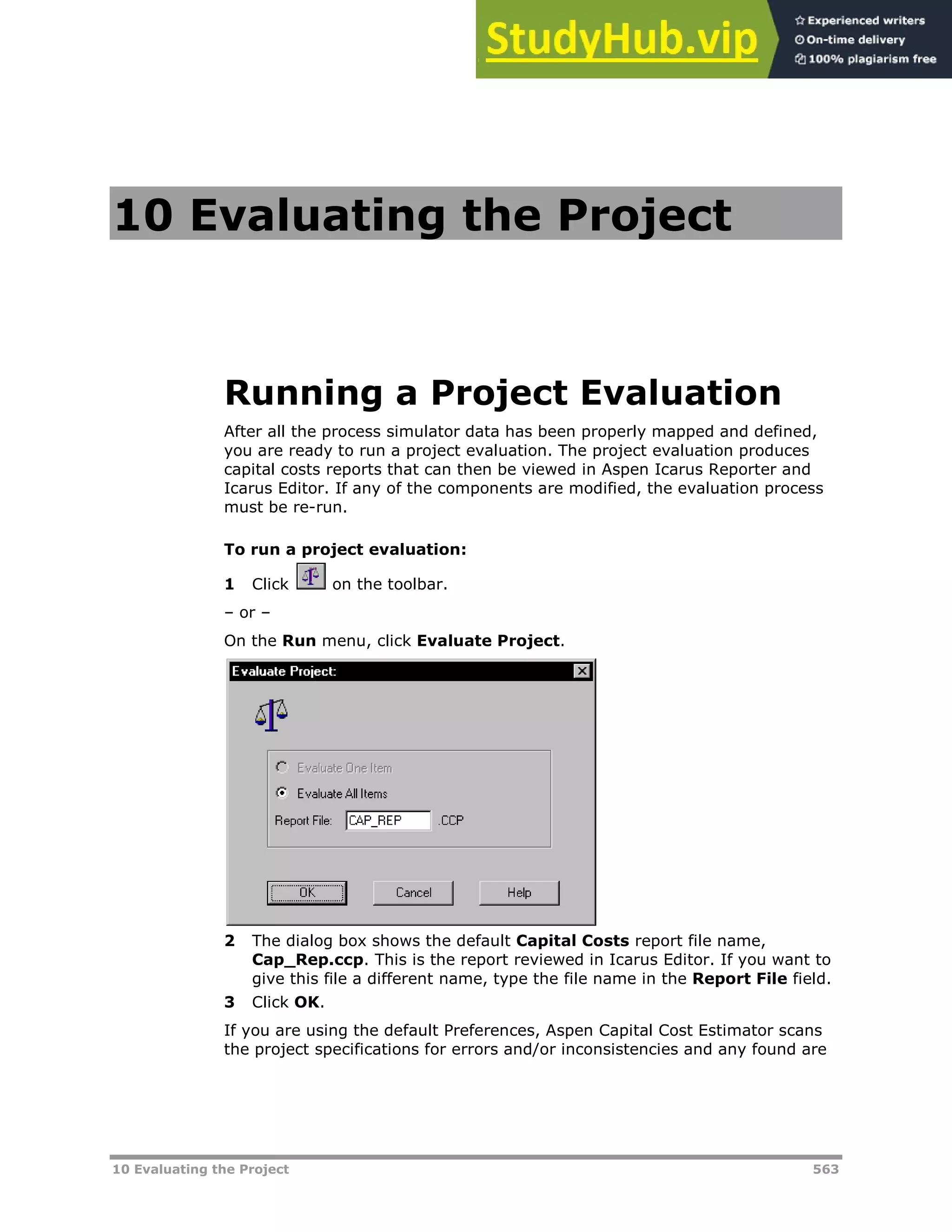 10 Evaluating the Project 563
10 Evaluating the Project
Running a Project Evaluation
After all the process simulator data has been properly mapped and defined,
you are ready to run a project evaluation. The project evaluation produces
capital costs reports that can then be viewed in Aspen Icarus Reporter and
Icarus Editor. If any of the components are modified, the evaluation process
must be re-run.
To run a project evaluation:
1 Click on the toolbar.
– or –
On the Run menu, click Evaluate Project.
2 The dialog box shows the default Capital Costs report file name,
Cap_Rep.ccp. This is the report reviewed in Icarus Editor. If you want to
give this file a different name, type the file name in the Report File field.
3 Click OK.
If you are using the default Preferences, Aspen Capital Cost Estimator scans
the project specifications for errors and/or inconsistencies and any found are
 