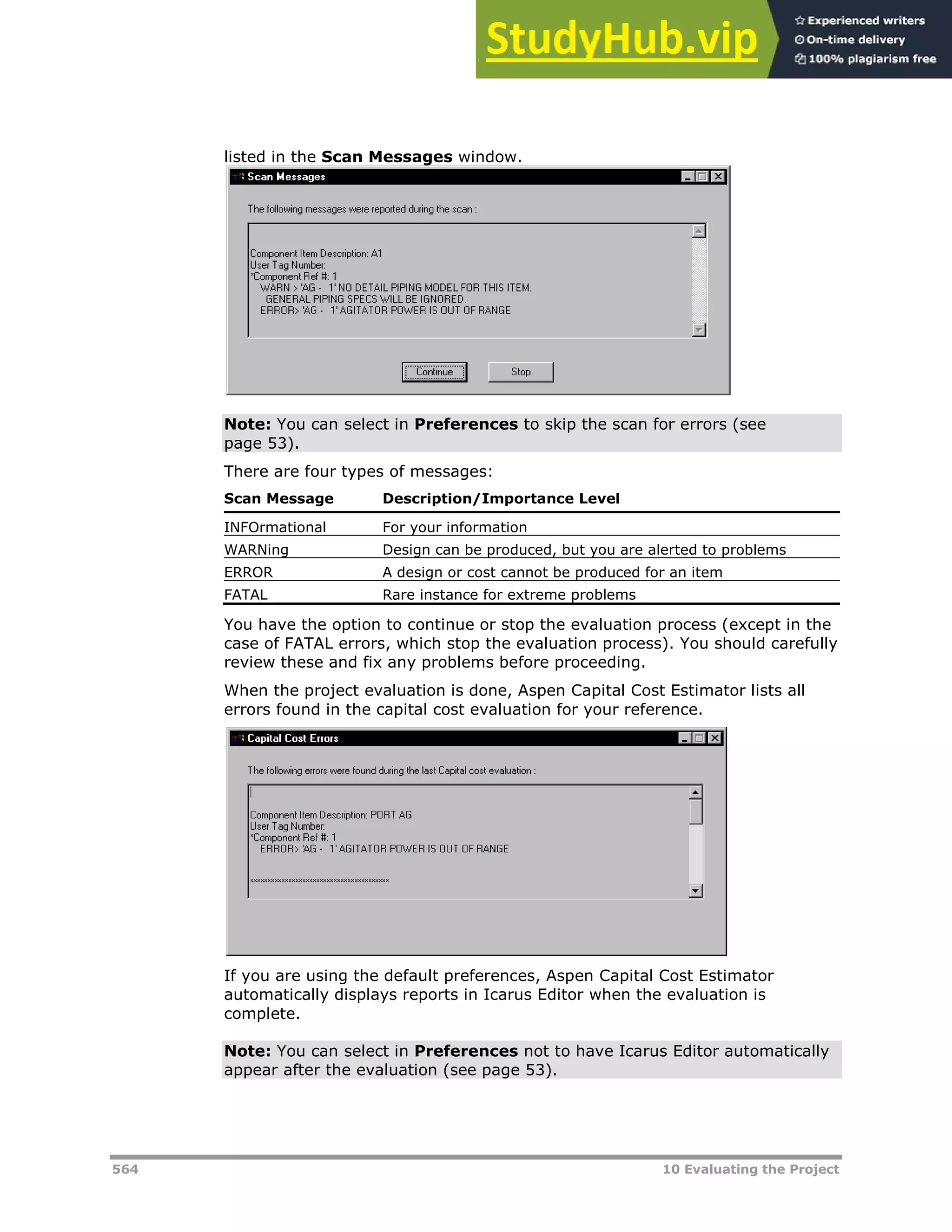 564 10 Evaluating the Project
listed in the Scan Messages window.
Note: You can select in Preferences to skip the scan for errors (see
page X53X).
There are four types of messages:
Scan Message Description/Importance Level
INFOrmational For your information
WARNing Design can be produced, but you are alerted to problems
ERROR A design or cost cannot be produced for an item
FATAL Rare instance for extreme problems
You have the option to continue or stop the evaluation process (except in the
case of FATAL errors, which stop the evaluation process). You should carefully
review these and fix any problems before proceeding.
When the project evaluation is done, Aspen Capital Cost Estimator lists all
errors found in the capital cost evaluation for your reference.
If you are using the default preferences, Aspen Capital Cost Estimator
automatically displays reports in Icarus Editor when the evaluation is
complete.
Note: You can select in Preferences not to have Icarus Editor automatically
appear after the evaluation (see page X53X).
 