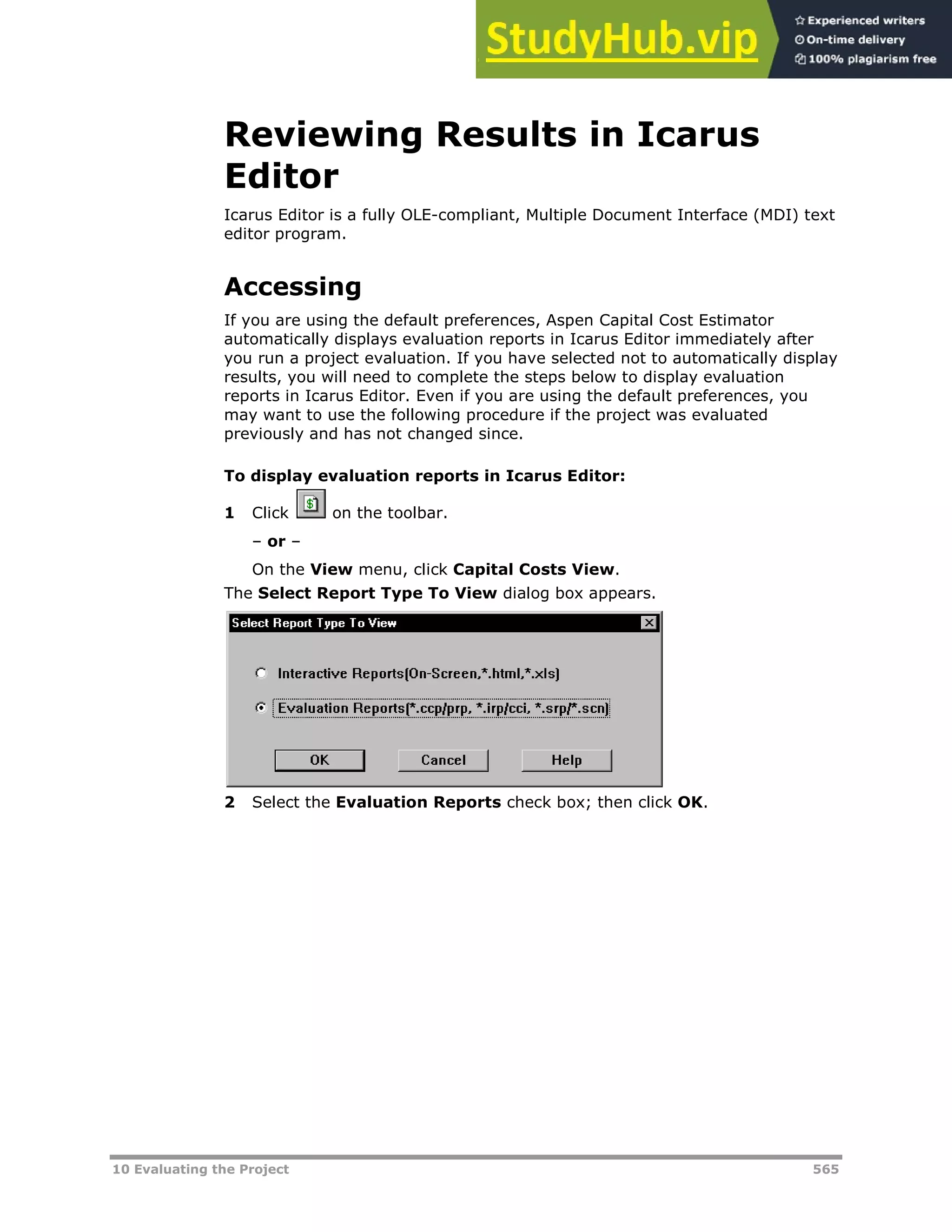 10 Evaluating the Project 565
Reviewing Results in Icarus
Editor
Icarus Editor is a fully OLE-compliant, Multiple Document Interface (MDI) text
editor program.
Accessing
If you are using the default preferences, Aspen Capital Cost Estimator
automatically displays evaluation reports in Icarus Editor immediately after
you run a project evaluation. If you have selected not to automatically display
results, you will need to complete the steps below to display evaluation
reports in Icarus Editor. Even if you are using the default preferences, you
may want to use the following procedure if the project was evaluated
previously and has not changed since.
To display evaluation reports in Icarus Editor:
1 Click on the toolbar.
– or –
On the View menu, click Capital Costs View.
The Select Report Type To View dialog box appears.
2 Select the Evaluation Reports check box; then click OK.
 