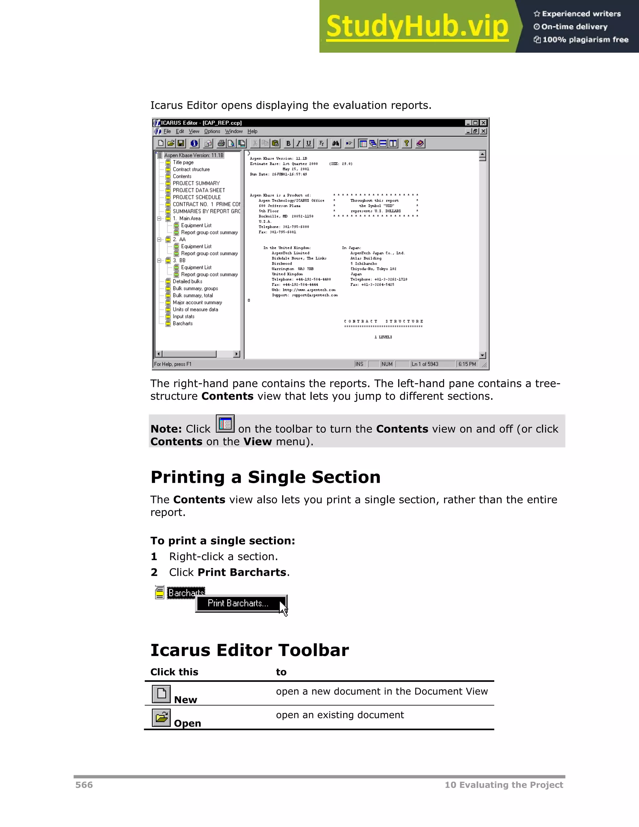 566 10 Evaluating the Project
Icarus Editor opens displaying the evaluation reports.
The right-hand pane contains the reports. The left-hand pane contains a tree-
structure Contents view that lets you jump to different sections.
Note: Click on the toolbar to turn the Contents view on and off (or click
Contents on the View menu).
Printing a Single Section
The Contents view also lets you print a single section, rather than the entire
report.
To print a single section:
1 Right-click a section.
2 Click Print Barcharts.
Icarus Editor Toolbar
Click this to
New
open a new document in the Document View
Open
open an existing document
 