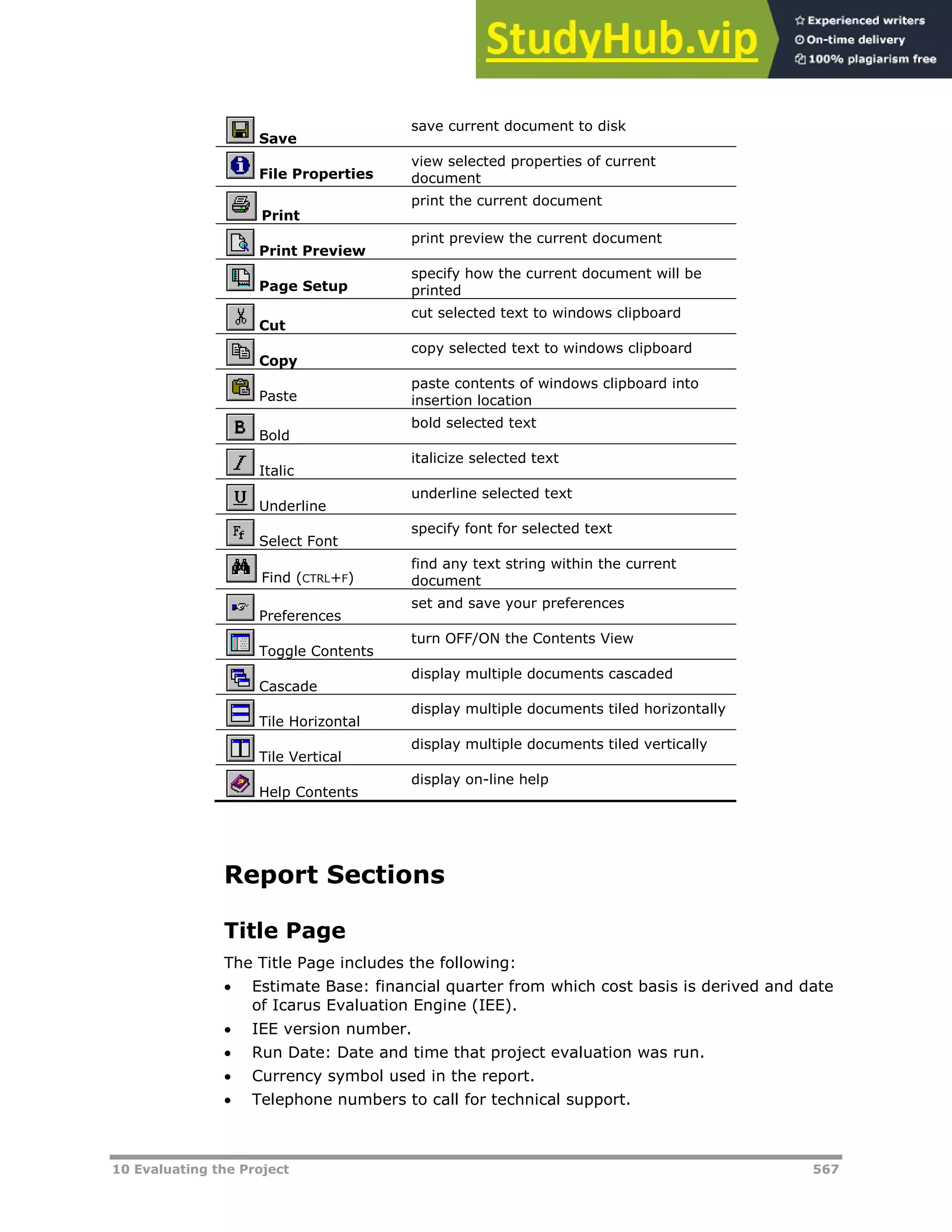 10 Evaluating the Project 567
Save
save current document to disk
File Properties
view selected properties of current
document
Print
print the current document
Print Preview
print preview the current document
Page Setup
specify how the current document will be
printed
Cut
cut selected text to windows clipboard
Copy
copy selected text to windows clipboard
Paste
paste contents of windows clipboard into
insertion location
Bold
bold selected text
Italic
italicize selected text
Underline
underline selected text
Select Font
specify font for selected text
Find (CTRL+F)
find any text string within the current
document
Preferences
set and save your preferences
Toggle Contents
turn OFF/ON the Contents View
Cascade
display multiple documents cascaded
Tile Horizontal
display multiple documents tiled horizontally
Tile Vertical
display multiple documents tiled vertically
Help Contents
display on-line help
Report Sections
Title Page
The Title Page includes the following:
 Estimate Base: financial quarter from which cost basis is derived and date
of Icarus Evaluation Engine (IEE).
 IEE version number.
 Run Date: Date and time that project evaluation was run.
 Currency symbol used in the report.
 Telephone numbers to call for technical support.
 