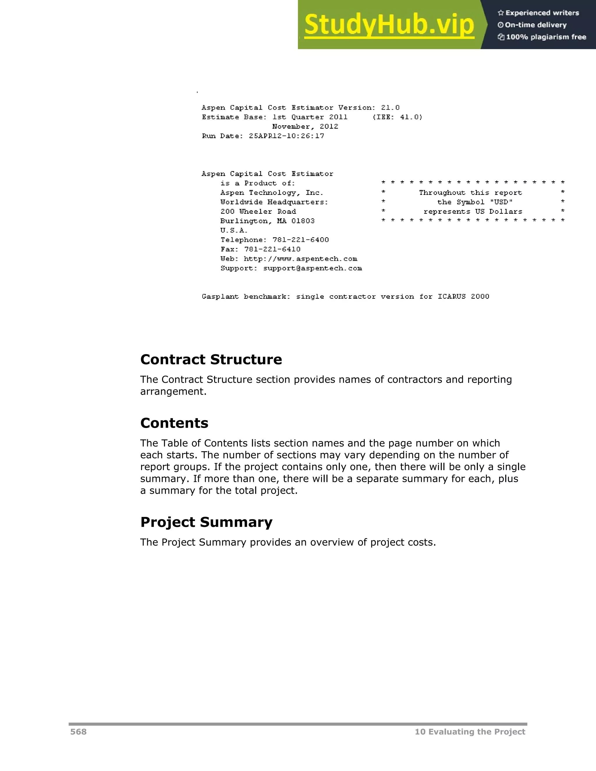 568 10 Evaluating the Project
Contract Structure
The Contract Structure section provides names of contractors and reporting
arrangement.
Contents
The Table of Contents lists section names and the page number on which
each starts. The number of sections may vary depending on the number of
report groups. If the project contains only one, then there will be only a single
summary. If more than one, there will be a separate summary for each, plus
a summary for the total project.
Project Summary
The Project Summary provides an overview of project costs.
 