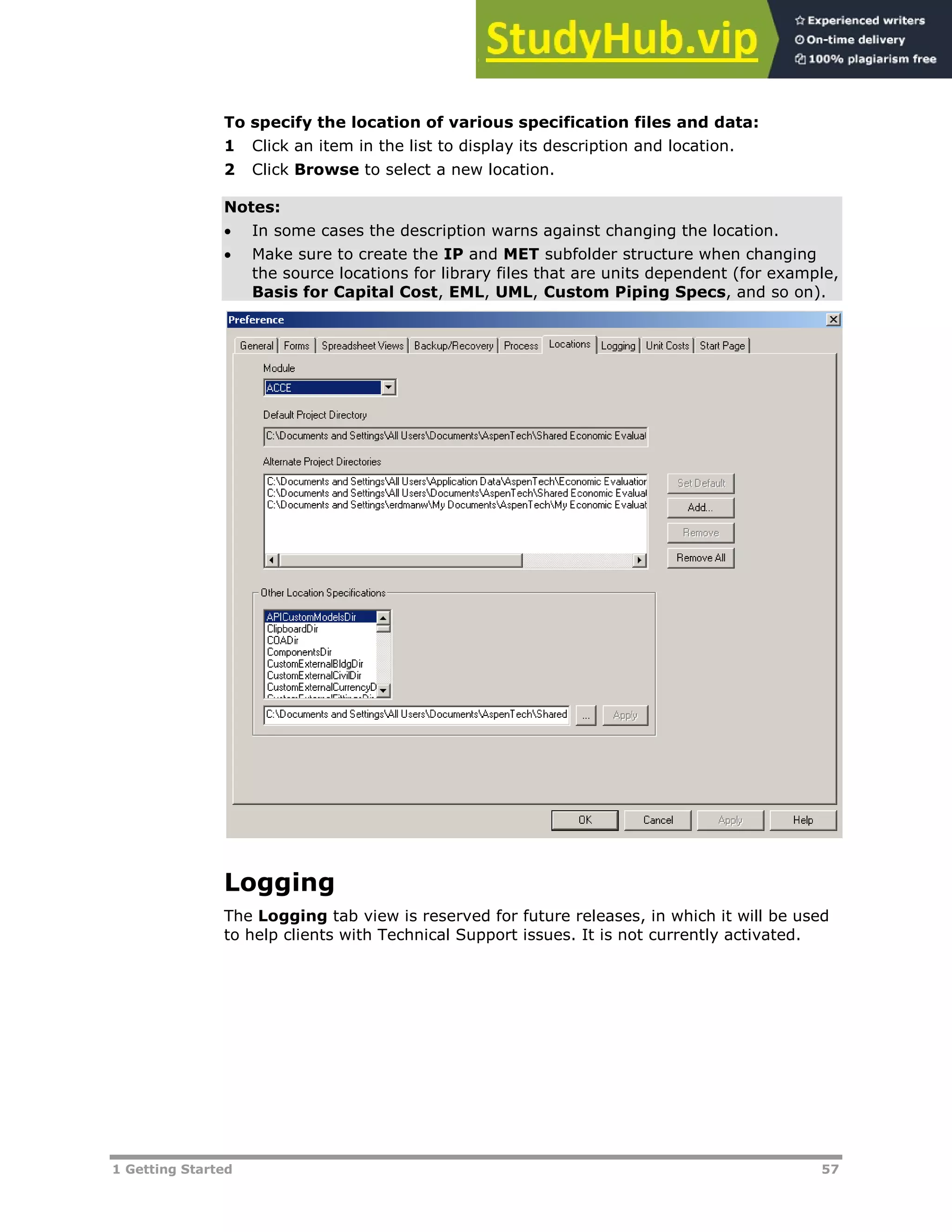 1 Getting Started 57
To specify the location of various specification files and data:
1 Click an item in the list to display its description and location.
2 Click Browse to select a new location.
Notes:
 In some cases the description warns against changing the location.
 Make sure to create the IP and MET subfolder structure when changing
the source locations for library files that are units dependent (for example,
Basis for Capital Cost, EML, UML, Custom Piping Specs, and so on).
Logging
The Logging tab view is reserved for future releases, in which it will be used
to help clients with Technical Support issues. It is not currently activated.
 