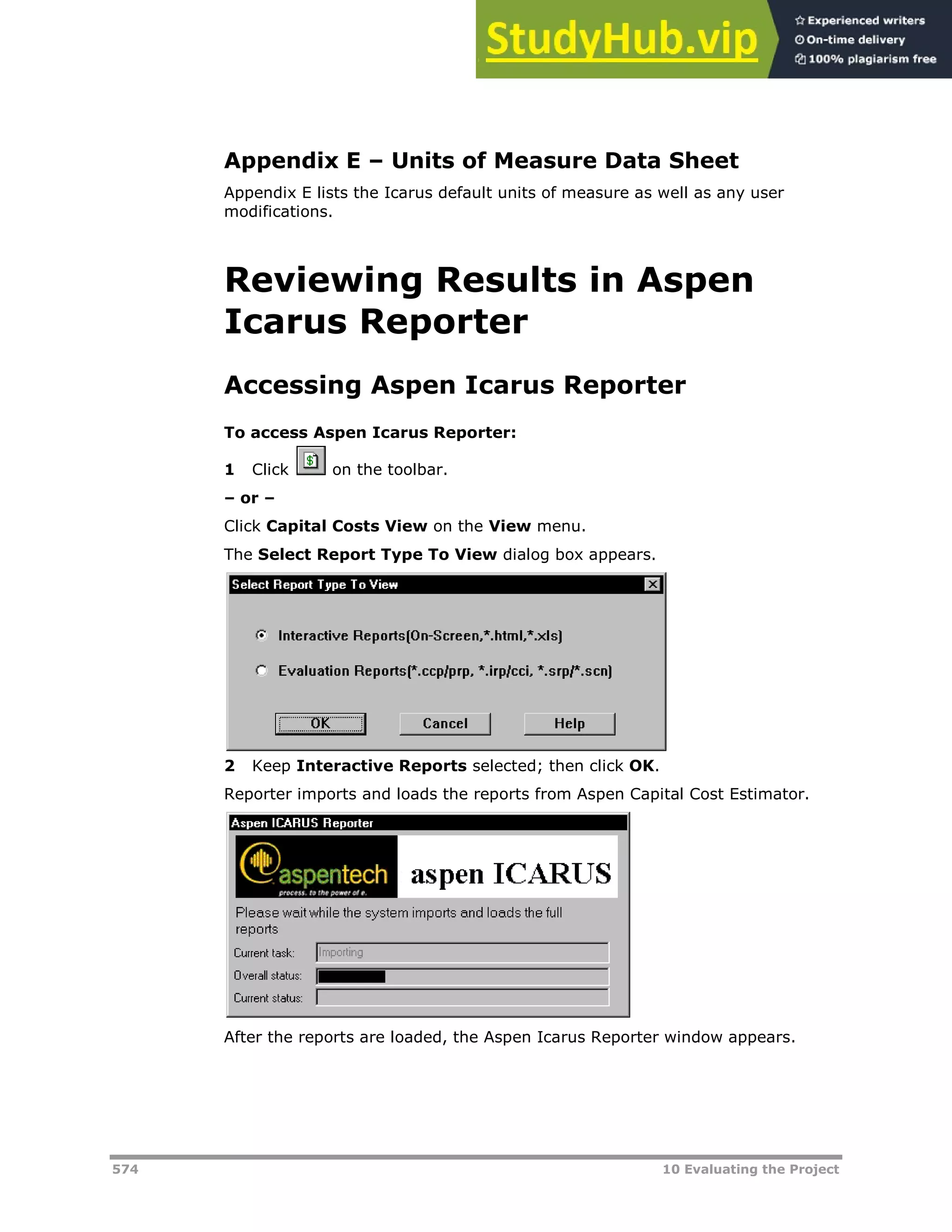 574 10 Evaluating the Project
Appendix E – Units of Measure Data Sheet
Appendix E lists the Icarus default units of measure as well as any user
modifications.
Reviewing Results in Aspen
Icarus Reporter
Accessing Aspen Icarus Reporter
To access Aspen Icarus Reporter:
1 Click on the toolbar.
– or –
Click Capital Costs View on the View menu.
The Select Report Type To View dialog box appears.
2 Keep Interactive Reports selected; then click OK.
Reporter imports and loads the reports from Aspen Capital Cost Estimator.
After the reports are loaded, the Aspen Icarus Reporter window appears.
 