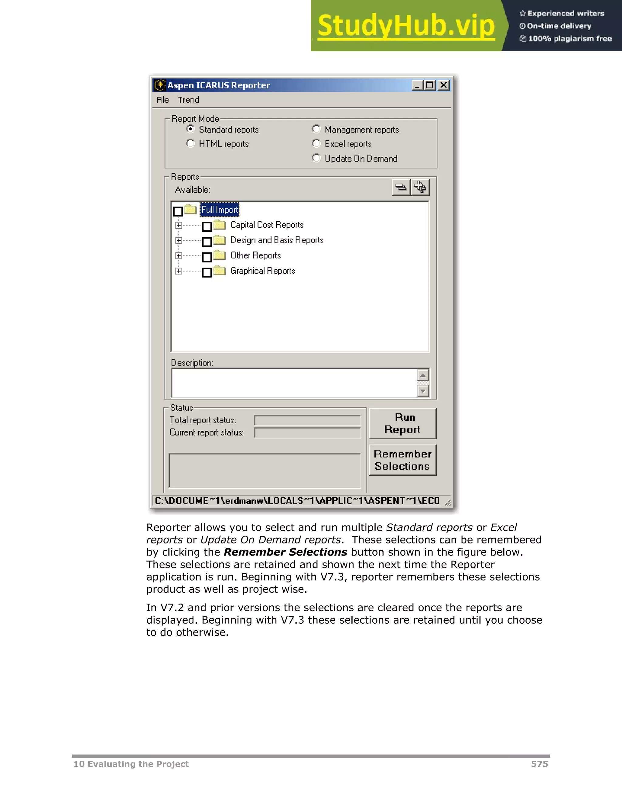 10 Evaluating the Project 575
Reporter allows you to select and run multiple Standard reports or Excel
reports or Update On Demand reports. These selections can be remembered
by clicking the Remember Selections button shown in the figure below.
These selections are retained and shown the next time the Reporter
application is run. Beginning with V7.3, reporter remembers these selections
product as well as project wise.
In V7.2 and prior versions the selections are cleared once the reports are
displayed. Beginning with V7.3 these selections are retained until you choose
to do otherwise.
 