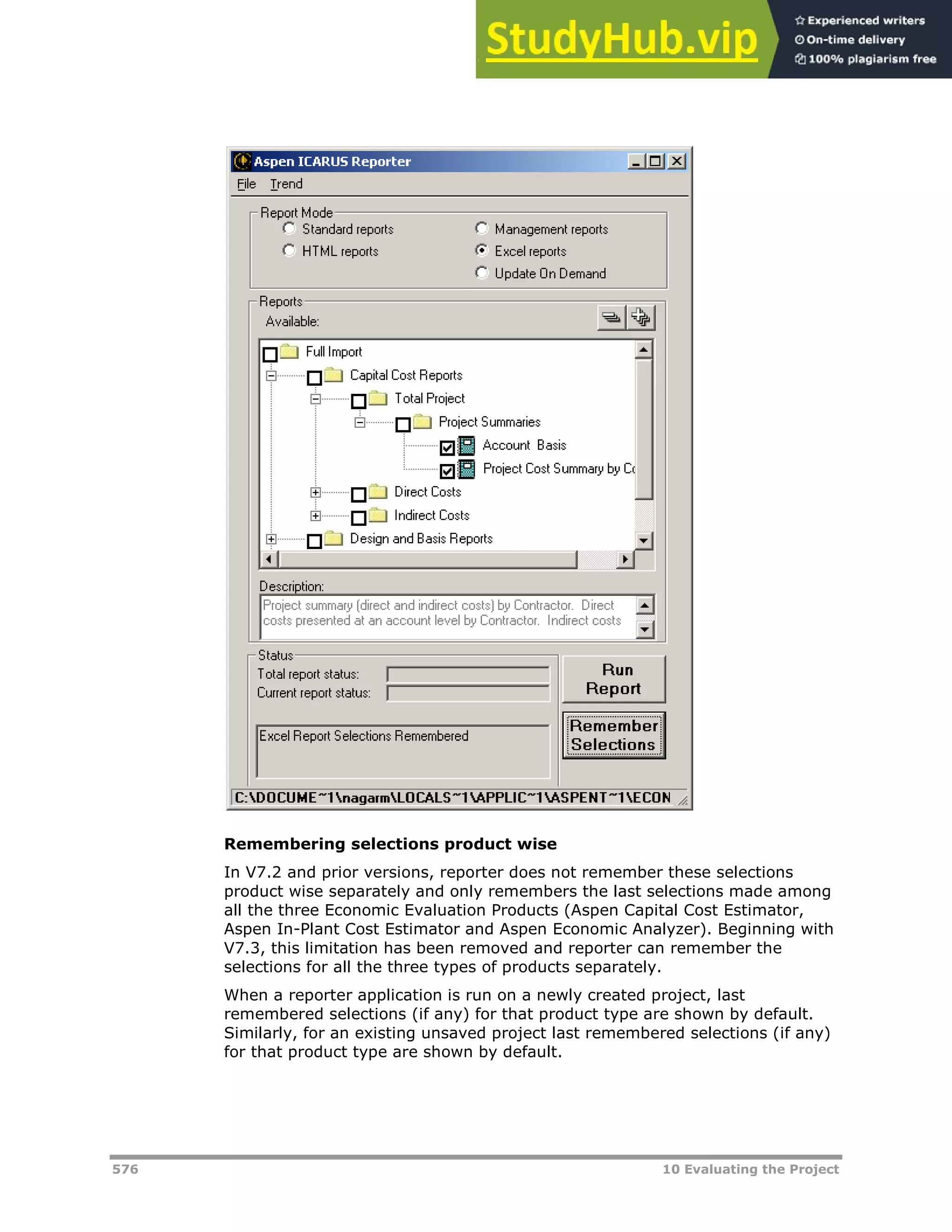 576 10 Evaluating the Project
Remembering selections product wise
In V7.2 and prior versions, reporter does not remember these selections
product wise separately and only remembers the last selections made among
all the three Economic Evaluation Products (Aspen Capital Cost Estimator,
Aspen In-Plant Cost Estimator and Aspen Economic Analyzer). Beginning with
V7.3, this limitation has been removed and reporter can remember the
selections for all the three types of products separately.
When a reporter application is run on a newly created project, last
remembered selections (if any) for that product type are shown by default.
Similarly, for an existing unsaved project last remembered selections (if any)
for that product type are shown by default.
 