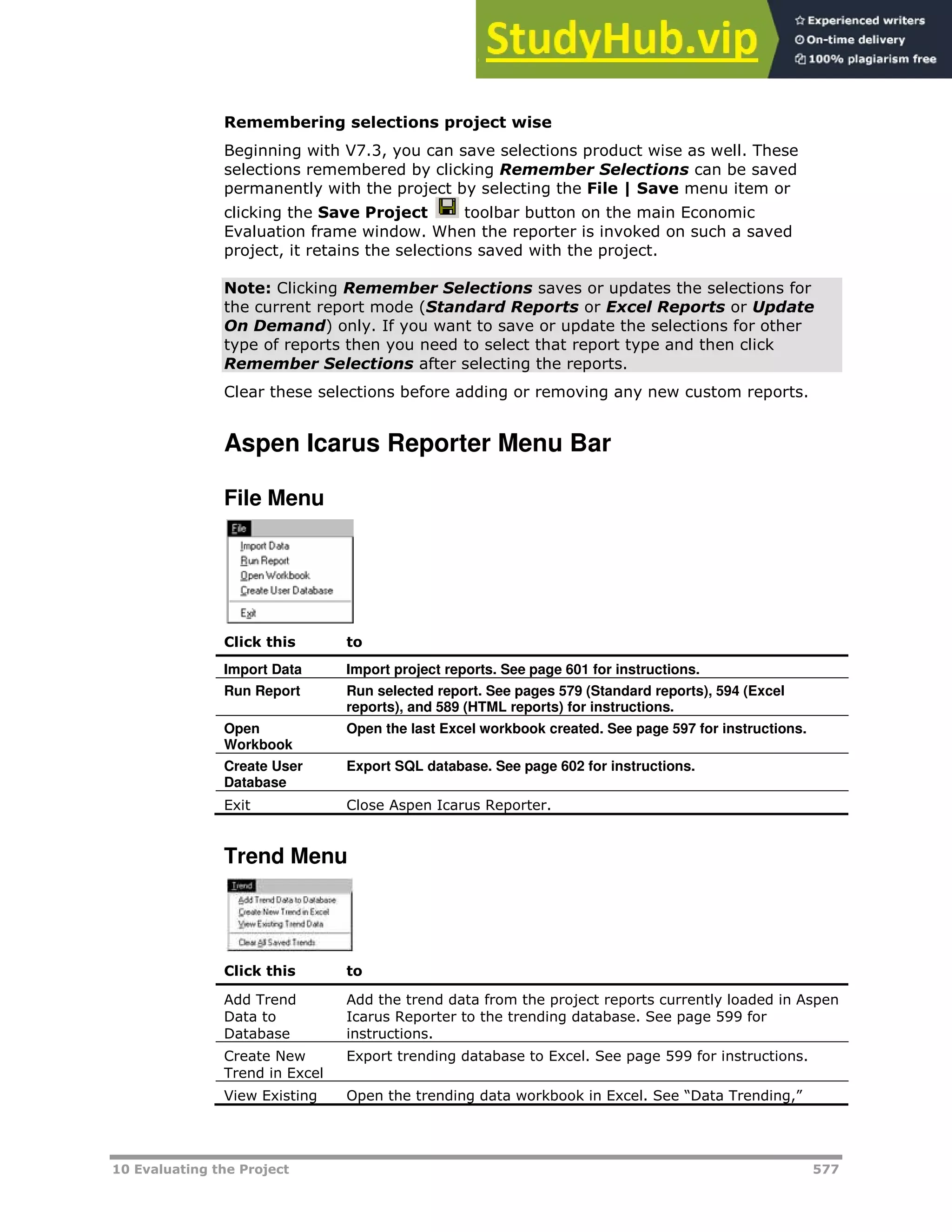 10 Evaluating the Project 577
Remembering selections project wise
Beginning with V7.3, you can save selections product wise as well. These
selections remembered by clicking Remember Selections can be saved
permanently with the project by selecting the File | Save menu item or
clicking the Save Project toolbar button on the main Economic
Evaluation frame window. When the reporter is invoked on such a saved
project, it retains the selections saved with the project.
Note: Clicking Remember Selections saves or updates the selections for
the current report mode (Standard Reports or Excel Reports or Update
On Demand) only. If you want to save or update the selections for other
type of reports then you need to select that report type and then click
Remember Selections after selecting the reports.
Clear these selections before adding or removing any new custom reports.
Aspen Icarus Reporter Menu Bar
File Menu
Click this to
Import Data Import project reports. See page XX601XX for instructions.
Run Report Run selected report. See pages XX579XX (Standard reports), XX594XX (Excel
reports), and XX589XX (HTML reports) for instructions.
Open
Workbook
Open the last Excel workbook created. See page XX597XX for instructions.
Create User
Database
Export SQL database. See page XX602XX for instructions.
Exit Close Aspen Icarus Reporter.
Trend Menu
Click this to
Add Trend
Data to
Database
Add the trend data from the project reports currently loaded in Aspen
Icarus Reporter to the trending database. See page XX599XX for
instructions.
Create New
Trend in Excel
Export trending database to Excel. See page XX599XX for instructions.
View Existing Open the trending data workbook in Excel. See “Data Trending,”
 