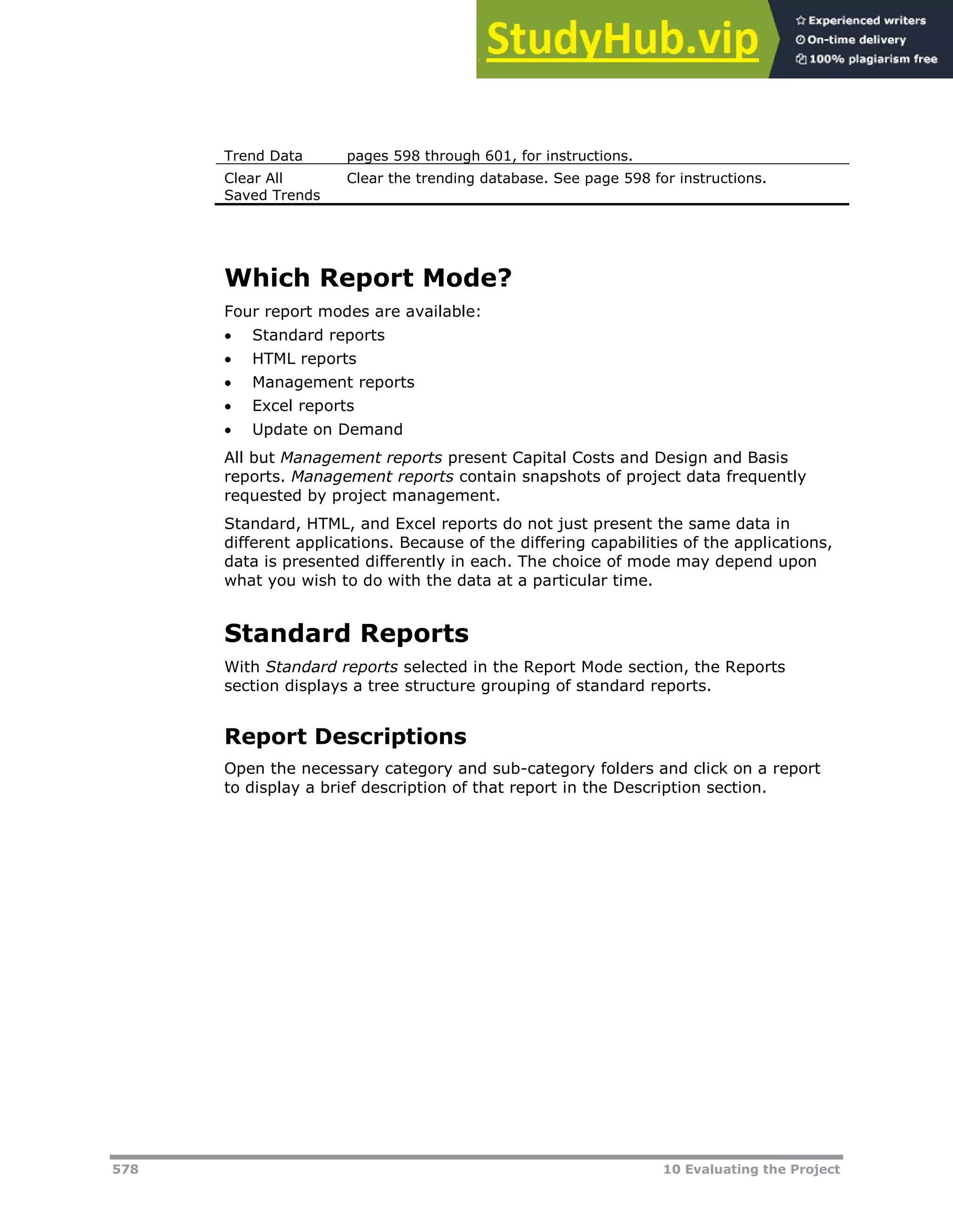 578 10 Evaluating the Project
Trend Data pages XX598XX through XX601XX, for instructions.
Clear All
Saved Trends
Clear the trending database. See page XX598XX for instructions.
Which Report Mode?
Four report modes are available:
 Standard reports
 HTML reports
 Management reports
 Excel reports
 Update on Demand
All but Management reports present Capital Costs and Design and Basis
reports. Management reports contain snapshots of project data frequently
requested by project management.
Standard, HTML, and Excel reports do not just present the same data in
different applications. Because of the differing capabilities of the applications,
data is presented differently in each. The choice of mode may depend upon
what you wish to do with the data at a particular time.
Standard Reports
With Standard reports selected in the Report Mode section, the Reports
section displays a tree structure grouping of standard reports.
Report Descriptions
Open the necessary category and sub-category folders and click on a report
to display a brief description of that report in the Description section.
 