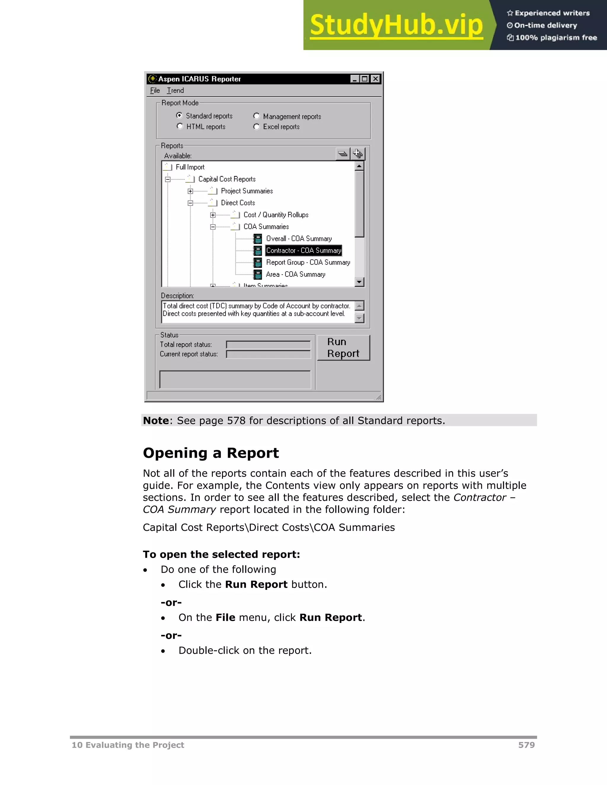 10 Evaluating the Project 579
Note: See page X578XX for descriptions of all Standard reports.
Opening a Report
Not all of the reports contain each of the features described in this user’s
guide. For example, the Contents view only appears on reports with multiple
sections. In order to see all the features described, select the Contractor –
COA Summary report located in the following folder:
Capital Cost ReportsDirect CostsCOA Summaries
To open the selected report:
 Do one of the following
 Click the Run Report button.
-or-
 On the File menu, click Run Report.
-or-
 Double-click on the report.
 