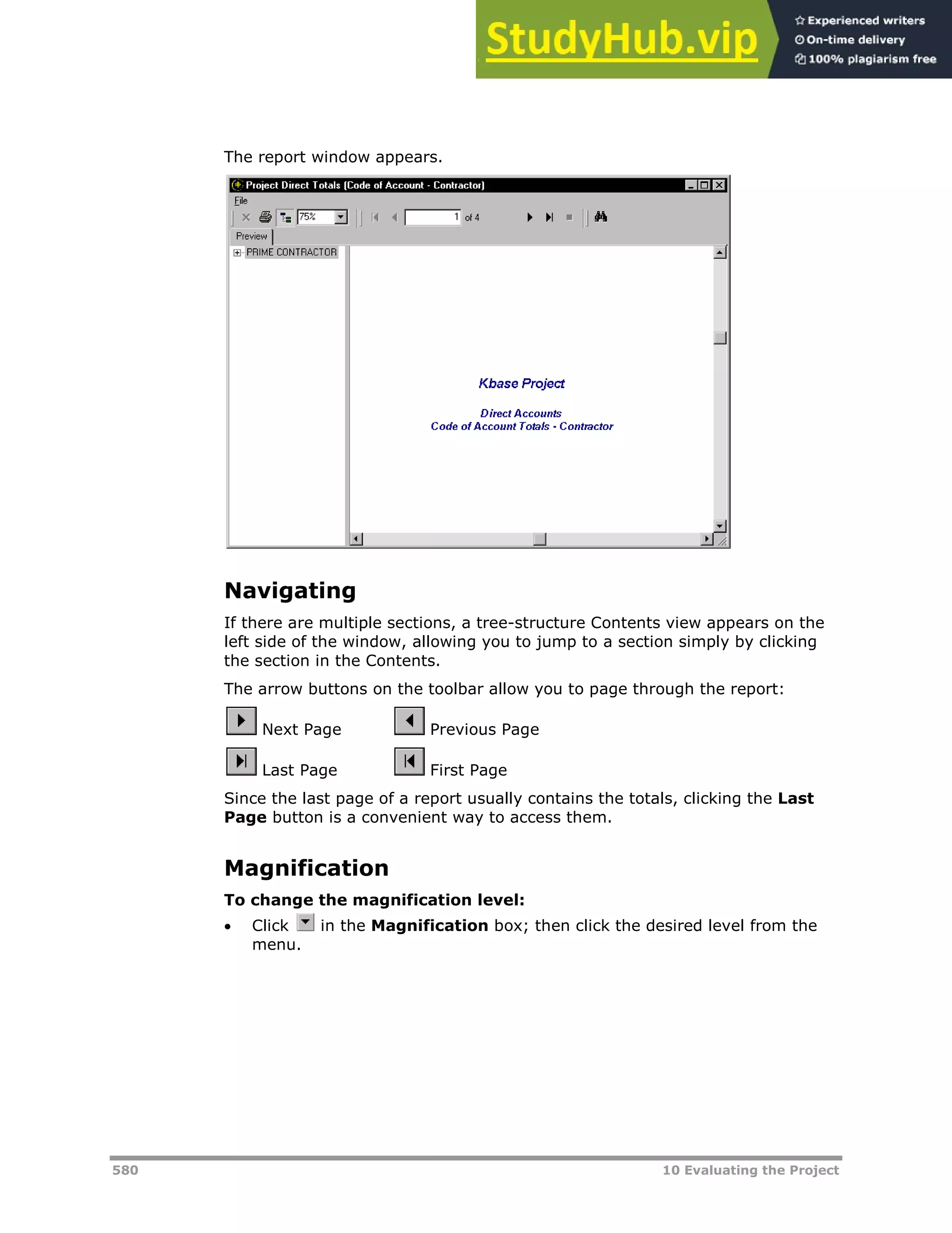 580 10 Evaluating the Project
The report window appears.
Navigating
If there are multiple sections, a tree-structure Contents view appears on the
left side of the window, allowing you to jump to a section simply by clicking
the section in the Contents.
The arrow buttons on the toolbar allow you to page through the report:
Next Page Previous Page
Last Page First Page
Since the last page of a report usually contains the totals, clicking the Last
Page button is a convenient way to access them.
Magnification
To change the magnification level:
 Click in the Magnification box; then click the desired level from the
menu.
 