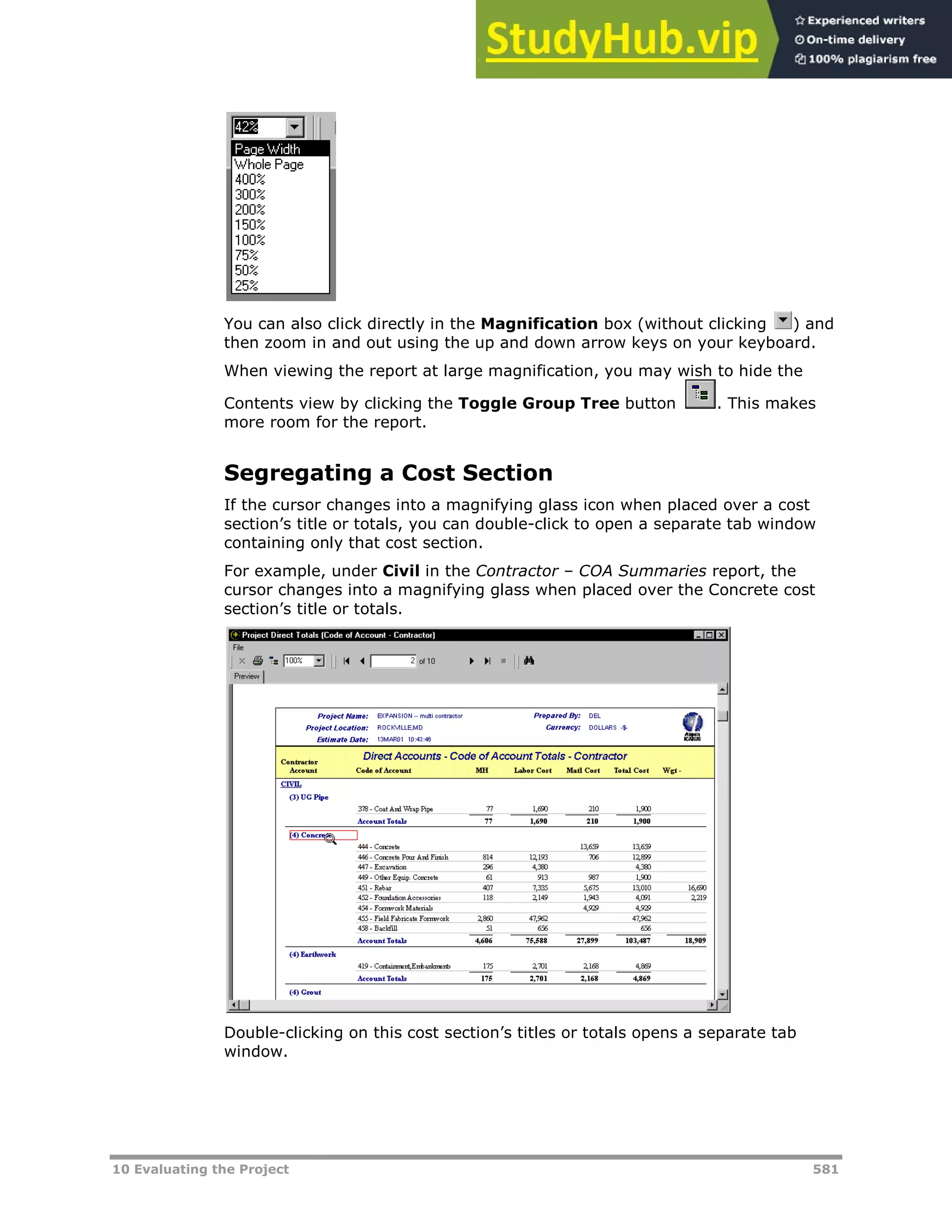 10 Evaluating the Project 581
You can also click directly in the Magnification box (without clicking ) and
then zoom in and out using the up and down arrow keys on your keyboard.
When viewing the report at large magnification, you may wish to hide the
Contents view by clicking the Toggle Group Tree button . This makes
more room for the report.
Segregating a Cost Section
If the cursor changes into a magnifying glass icon when placed over a cost
section’s title or totals, you can double-click to open a separate tab window
containing only that cost section.
For example, under Civil in the Contractor – COA Summaries report, the
cursor changes into a magnifying glass when placed over the Concrete cost
section’s title or totals.
Double-clicking on this cost section’s titles or totals opens a separate tab
window.
 