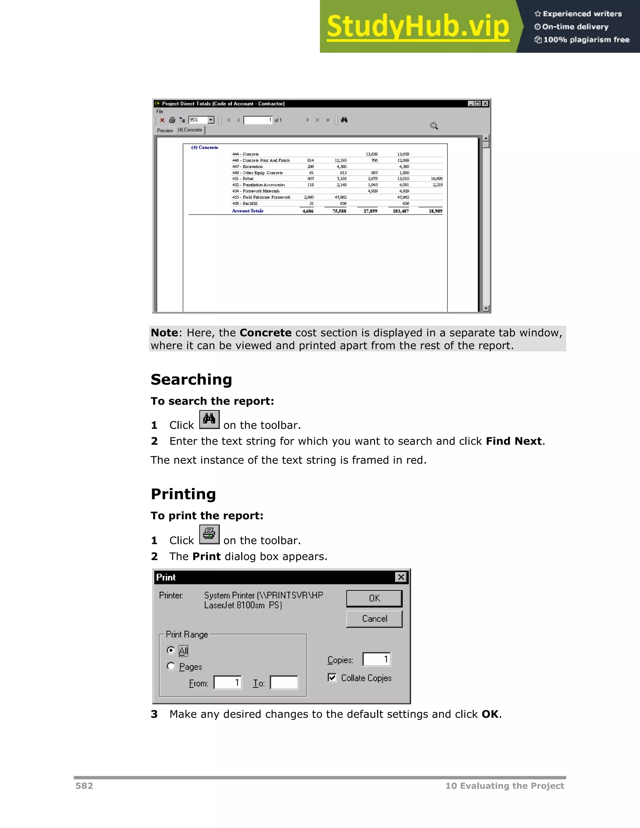 582 10 Evaluating the Project
Note: Here, the Concrete cost section is displayed in a separate tab window,
where it can be viewed and printed apart from the rest of the report.
Searching
To search the report:
1 Click on the toolbar.
2 Enter the text string for which you want to search and click Find Next.
The next instance of the text string is framed in red.
Printing
To print the report:
1 Click on the toolbar.
2 The Print dialog box appears.
3 Make any desired changes to the default settings and click OK.
 