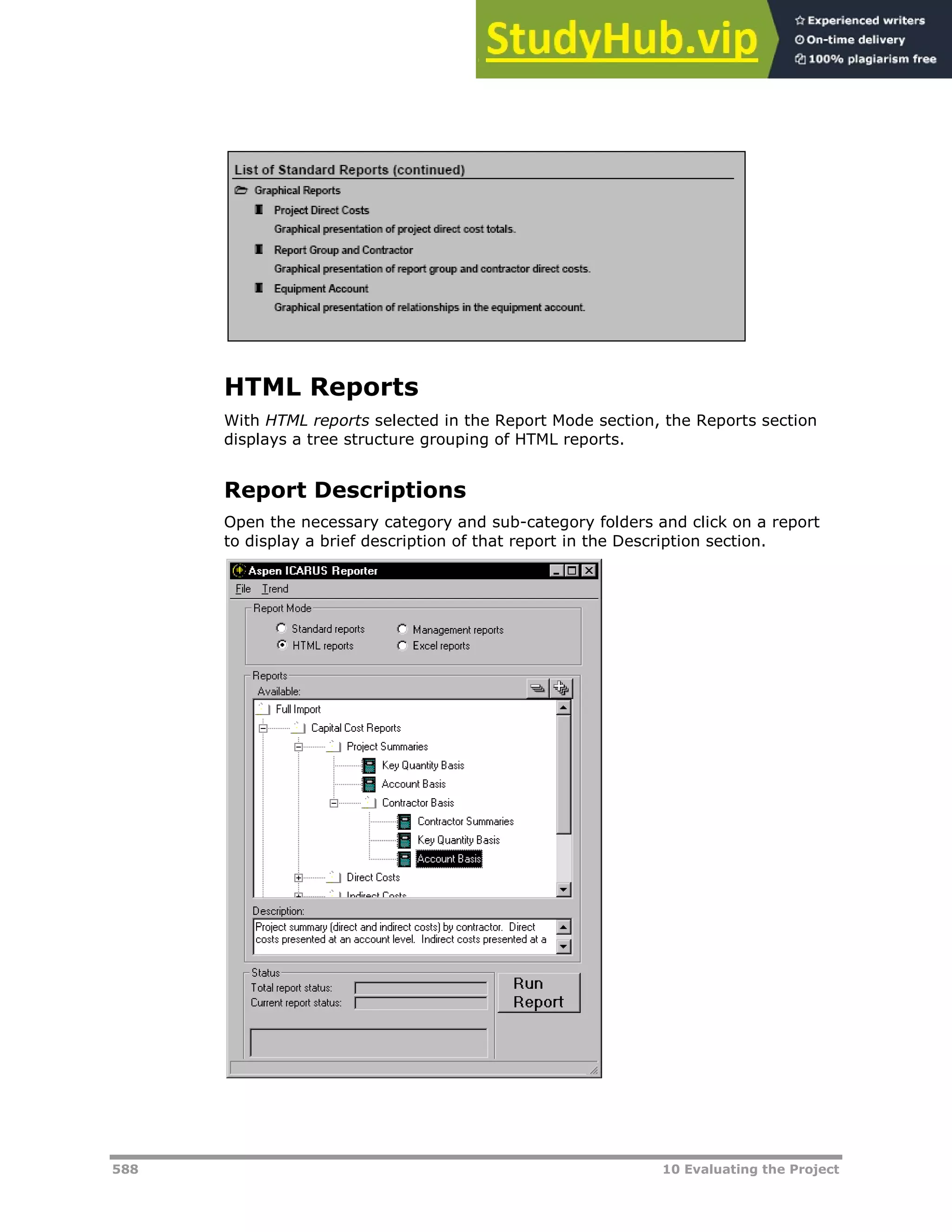 588 10 Evaluating the Project
HTML Reports
With HTML reports selected in the Report Mode section, the Reports section
displays a tree structure grouping of HTML reports.
Report Descriptions
Open the necessary category and sub-category folders and click on a report
to display a brief description of that report in the Description section.
 