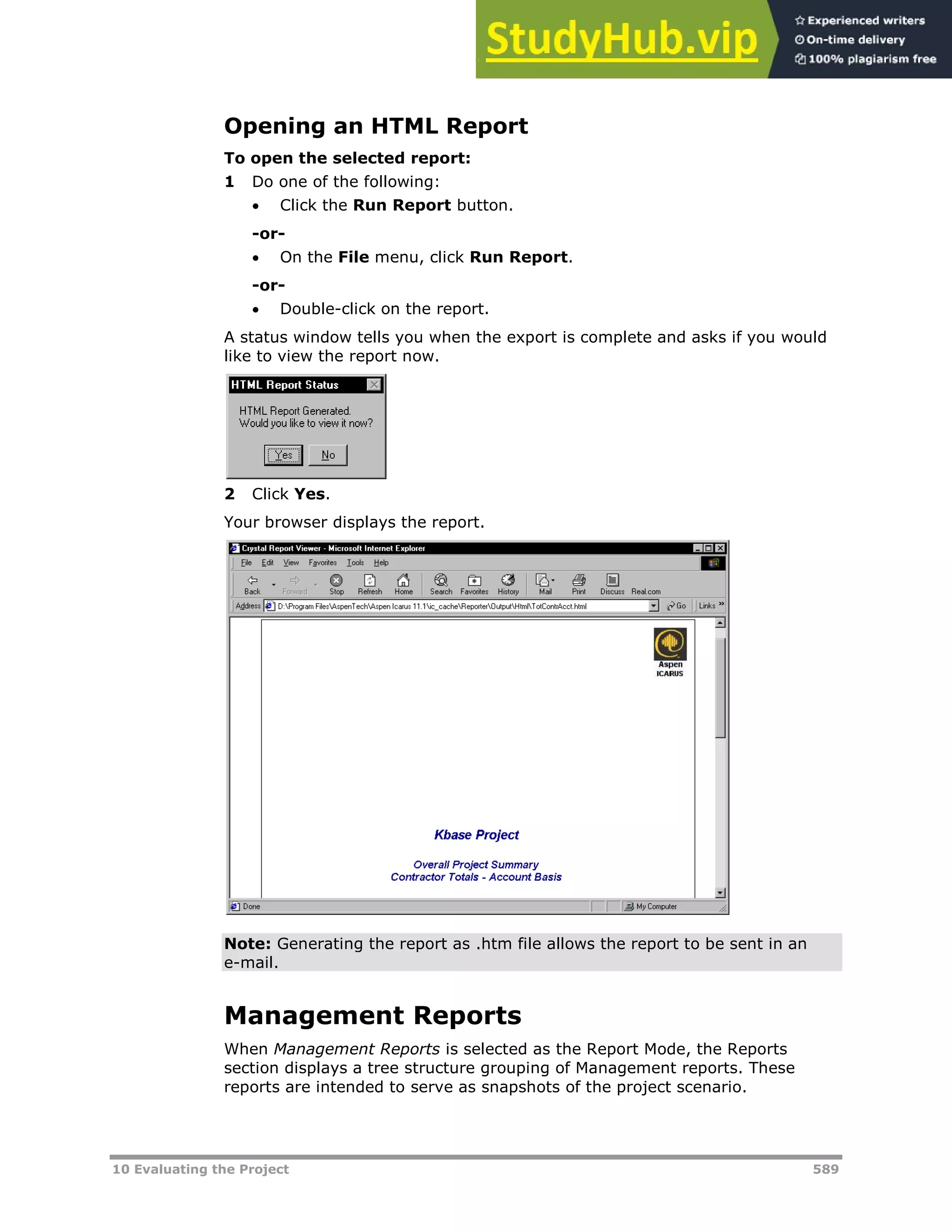 10 Evaluating the Project 589
Opening an HTML Report
To open the selected report:
1 Do one of the following:
 Click the Run Report button.
-or-
 On the File menu, click Run Report.
-or-
 Double-click on the report.
A status window tells you when the export is complete and asks if you would
like to view the report now.
2 Click Yes.
Your browser displays the report.
Note: Generating the report as .htm file allows the report to be sent in an
e-mail.
Management Reports
When Management Reports is selected as the Report Mode, the Reports
section displays a tree structure grouping of Management reports. These
reports are intended to serve as snapshots of the project scenario.
 