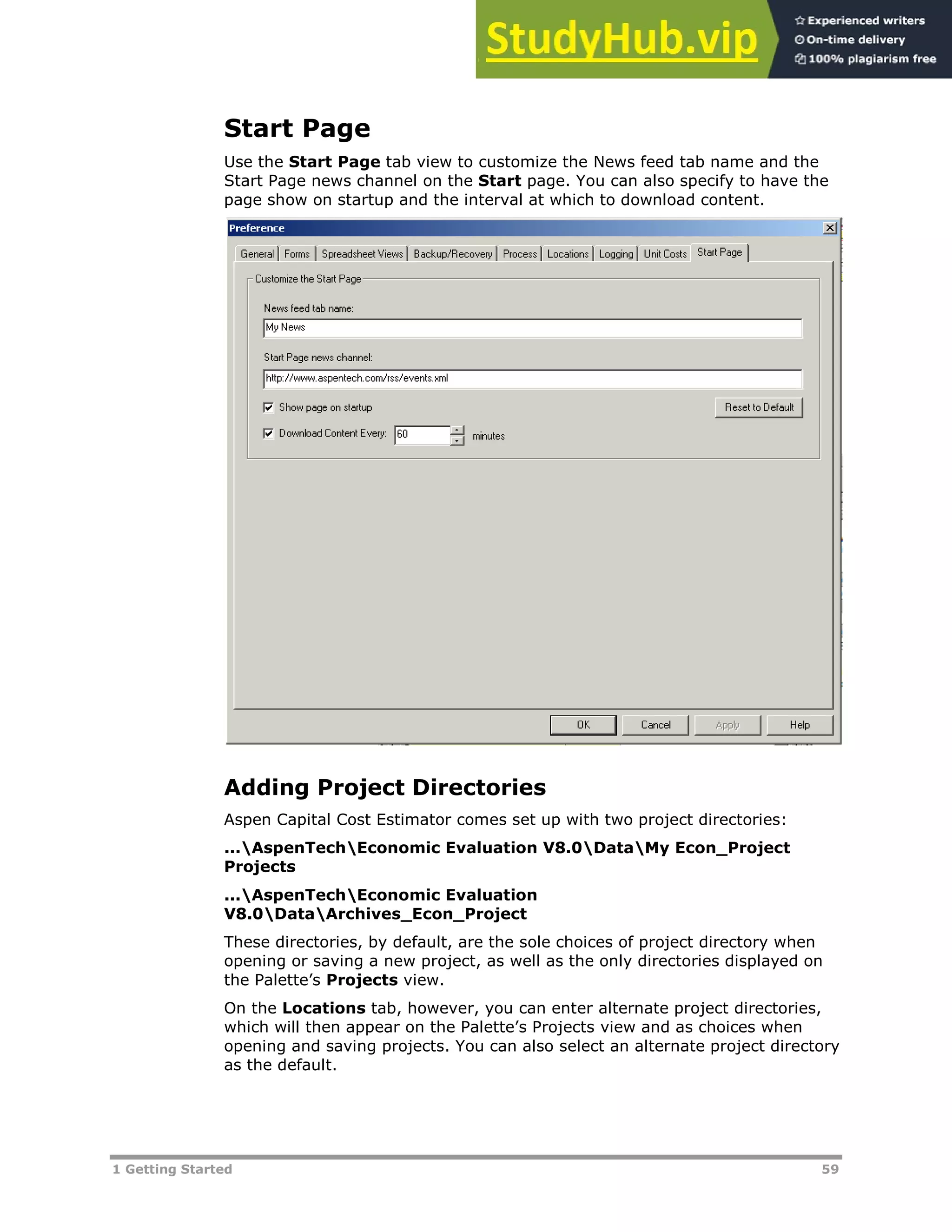 1 Getting Started 59
Start Page
Use the Start Page tab view to customize the News feed tab name and the
Start Page news channel on the Start page. You can also specify to have the
page show on startup and the interval at which to download content.
Adding Project Directories
Aspen Capital Cost Estimator comes set up with two project directories:
...AspenTechEconomic Evaluation V8.0DataMy Econ_Project
Projects
...AspenTechEconomic Evaluation
V8.0DataArchives_Econ_Project
These directories, by default, are the sole choices of project directory when
opening or saving a new project, as well as the only directories displayed on
the Palette’s Projects view.
On the Locations tab, however, you can enter alternate project directories,
which will then appear on the Palette’s Projects view and as choices when
opening and saving projects. You can also select an alternate project directory
as the default.
 