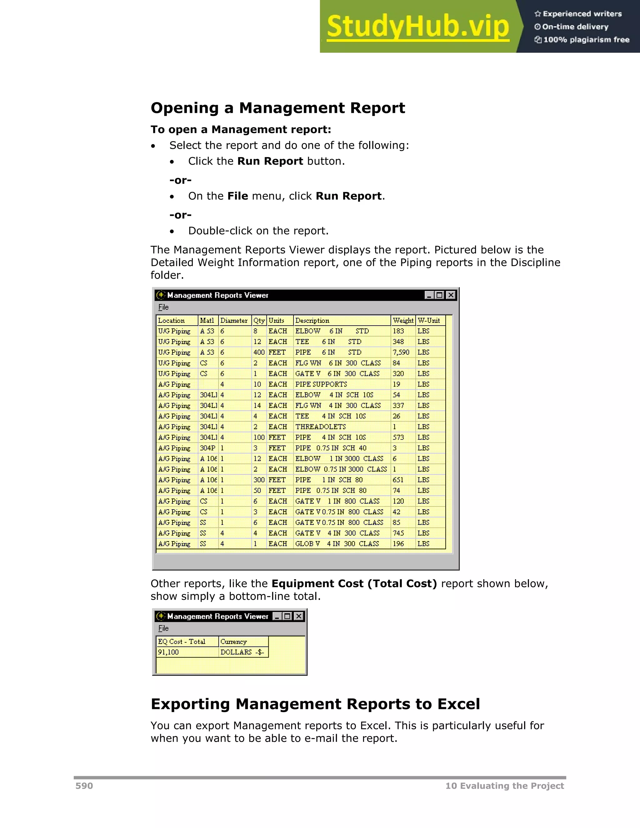 590 10 Evaluating the Project
Opening a Management Report
To open a Management report:
 Select the report and do one of the following:
 Click the Run Report button.
-or-
 On the File menu, click Run Report.
-or-
 Double-click on the report.
The Management Reports Viewer displays the report. Pictured below is the
Detailed Weight Information report, one of the Piping reports in the Discipline
folder.
Other reports, like the Equipment Cost (Total Cost) report shown below,
show simply a bottom-line total.
Exporting Management Reports to Excel
You can export Management reports to Excel. This is particularly useful for
when you want to be able to e-mail the report.
 