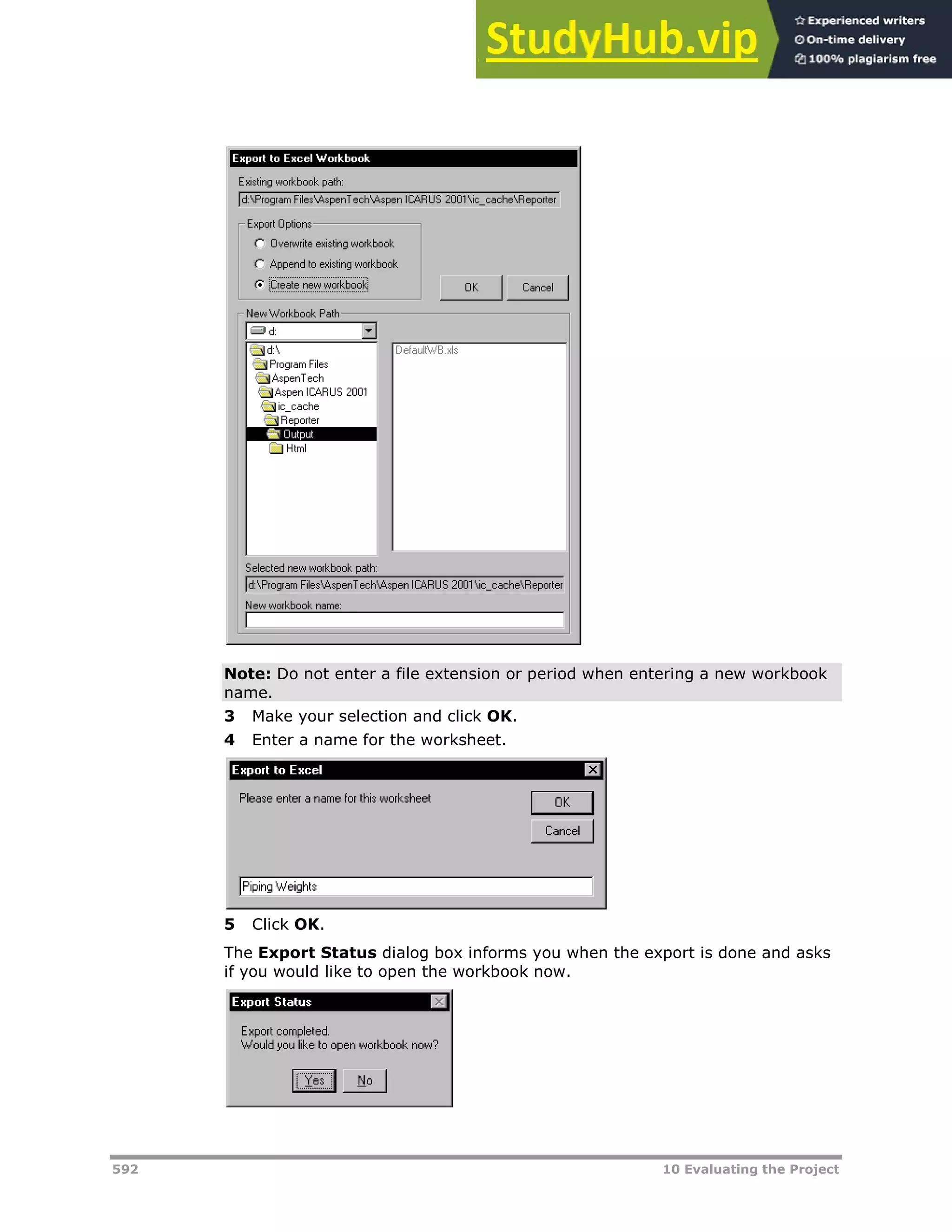592 10 Evaluating the Project
Note: Do not enter a file extension or period when entering a new workbook
name.
3 Make your selection and click OK.
4 Enter a name for the worksheet.
5 Click OK.
The Export Status dialog box informs you when the export is done and asks
if you would like to open the workbook now.
 
