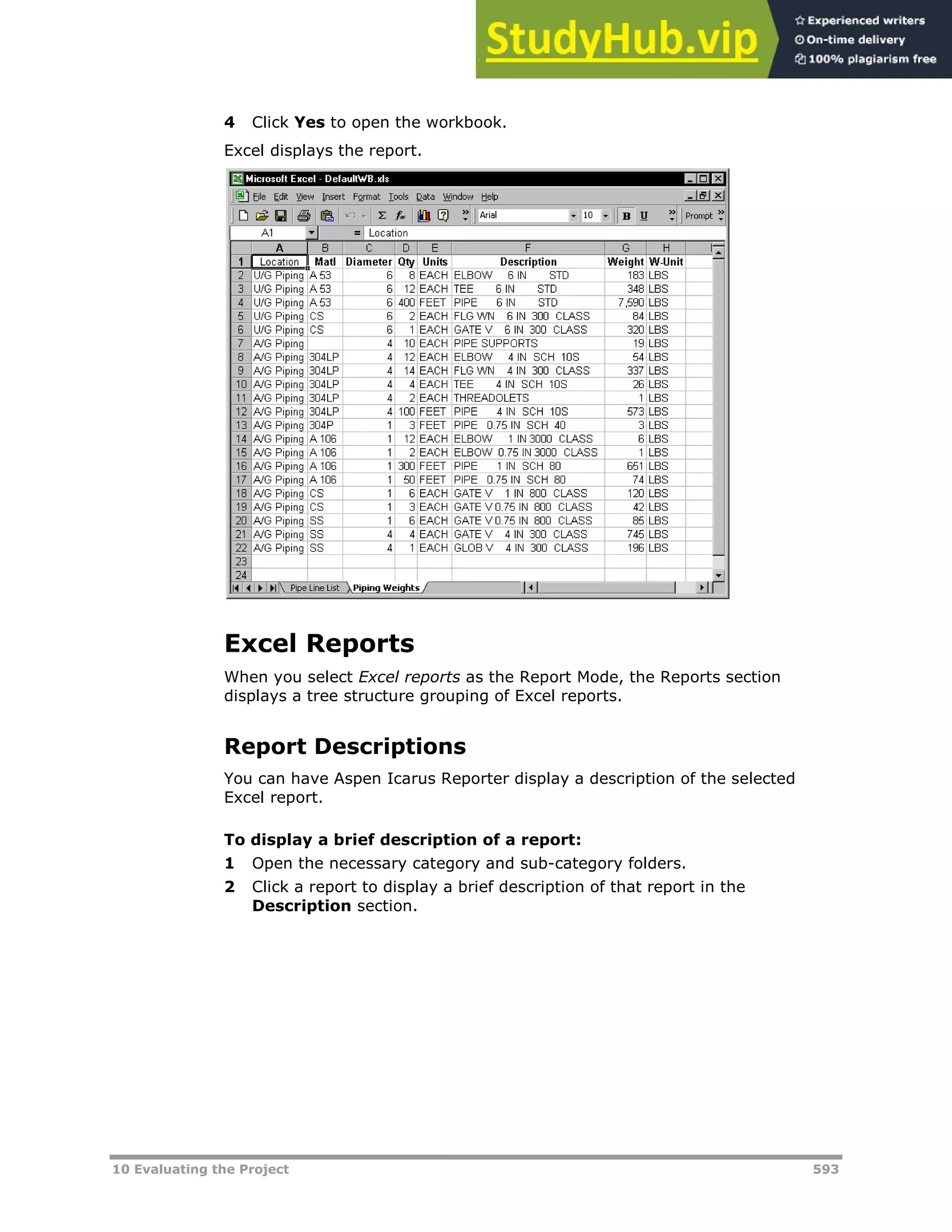 10 Evaluating the Project 593
4 Click Yes to open the workbook.
Excel displays the report.
Excel Reports
When you select Excel reports as the Report Mode, the Reports section
displays a tree structure grouping of Excel reports.
Report Descriptions
You can have Aspen Icarus Reporter display a description of the selected
Excel report.
To display a brief description of a report:
1 Open the necessary category and sub-category folders.
2 Click a report to display a brief description of that report in the
Description section.
 